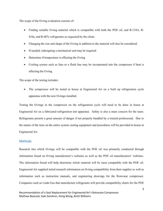 3
Recommendation of a Seal Replacement for Engineered Air’s Rotovane Compressor
Mathew Beacock, Kyle Gendron, Hong Wang, Brett Williams
The scope of the O-ring evaluation consists of:
 Finding suitable O-ring material which is compatible with both the POE oil, and R-134A, R-
410a, and R-407c refrigerants as requested by the client.
 Changing the size and shape of the O-ring in addition to the material will also be considered.
 If needed, redesigning a mechanical seal may be required
 Determine if temperature is effecting the O-ring
 Cooling system such as fans or a flush line may be incorporated into the compressor if heat is
affecting the O-ring.
The scope of the testing includes:
 The compressor will be tested in house at Engineered Air on a built up refrigeration cycle
apparatus with the new O-rings installed.
Testing the O-rings in the compressor on the refrigeration cycle will need to be done in house at
Engineered Air on a fabricated refrigeration test apparatus. Safety is also a main concern for the team.
Refrigerants present a great amount of danger if not properly handled by a trained professional. Due to
the nature of the tests on the entire system, testing equipment and procedures will be provided in house at
Engineered Air.
Methods
Research into which O-rings will be compatible with the POE oil was primarily conducted through
information found on O-ring manufacturer’s websites as well as the POE oil manufacturers’ websites.
The information found will help determine which material will be most compatible with the POE oil.
Engineered Air supplied initial research information on O-ring compatibility from their supplier as well as
information such as instruction manuals, and engineering drawings for the Rotovane compressor.
Companies such as Linde Gas that manufacture refrigerants will provide compatibility charts for the POE
 