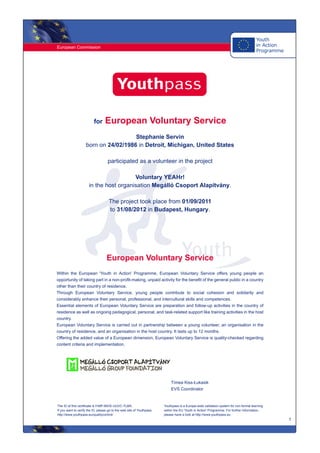 European Commission
1
for European Voluntary Service
Stephanie Servin
born on 24/02/1986 in Detroit, Michigan, United States
participated as a volunteer in the project
Voluntary YEAHr!
in the host organisation Megálló Csoport Alapítvány.
The project took place from 01/09/2011
to 31/08/2012 in Budapest, Hungary.
European Voluntary Service
Within the European 'Youth in Action' Programme, European Voluntary Service offers young people an
opportunity of taking part in a non-profit-making, unpaid activity for the benefit of the general public in a country
other than their country of residence.
Through European Voluntary Service, young people contribute to social cohesion and solidarity and
considerably enhance their personal, professional, and intercultural skills and competences.
Essential elements of European Voluntary Service are preparation and follow-up activities in the country of
residence as well as ongoing pedagogical, personal, and task-related support like training activities in the host
country.
European Voluntary Service is carried out in partnership between a young volunteer, an organisation in the
country of residence, and an organisation in the host country. It lasts up to 12 months.
Offering the added value of a European dimension, European Voluntary Service is quality-checked regarding
content criteria and implementation.
Tímea Kiss-Łukasik
EVS Coordinator
The ID of this certificate is F49P-89VE-UUVC-TLBN.
If you want to verify the ID, please go to the web site of Youthpass:
http://www.youthpass.eu/qualitycontrol/
Youthpass is a Europe-wide validation system for non-formal learning
within the EU 'Youth in Action' Programme. For further information,
please have a look at http://www.youthpass.eu.
 