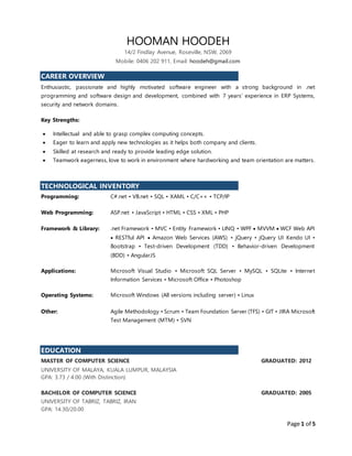 Page 1 of 5
HOOMAN HOODEH
14/2 Findlay Avenue, Roseville, NSW, 2069
Mobile: 0406 202 911, Email: hoodeh@gmail.com
CAREER OVERVIEW
Enthusiastic, passionate and highly motivated software engineer with a strong background in .net
programming and software design and development, combined with 7 years’ experience in ERP Systems,
security and network domains.
Key Strengths:
 Intellectual and able to grasp complex computing concepts.
 Eager to learn and apply new technologies as it helps both company and clients.
 Skilled at research and ready to provide leading edge solution.
 Teamwork eagerness, love to work in environment where hardworking and team orientation are matters.
TECHNOLOGICAL INVENTORY
Programming: C#.net • VB.net • SQL • XAML • C/C++ • TCP/IP
Web Programming: ASP.net • JavaScript • HTML • CSS • XML • PHP
Framework & Library: .net Framework • MVC • Entity Framework • LINQ • WPF  MVVM  WCF Web API
 RESTful API  Amazon Web Services (AWS) • jQuery • jQuery UI Kendo UI •
Bootstrap • Test-driven Development (TDD) • Behavior-driven Development
(BDD) • AngularJS
Applications: Microsoft Visual Studio • Microsoft SQL Server • MySQL • SQLite • Internet
Information Services • Microsoft Office • Photoshop
Operating Systems: Microsoft Windows (All versions including server) • Linux
Other: Agile Methodology • Scrum • Team Foundation Server (TFS) • GIT • JIRA Microsoft
Test Management (MTM) • SVN
EDUCATION
MASTER OF COMPUTER SCIENCE GRADUATED: 2012
UNIVERSITY OF MALAYA, KUALA LUMPUR, MALAYSIA
GPA: 3.73 / 4.00 (With Distinction)
BACHELOR OF COMPUTER SCIENCE GRADUATED: 2005
UNIVERSITY OF TABRIZ, TABRIZ, IRAN
GPA: 14.30/20.00
 