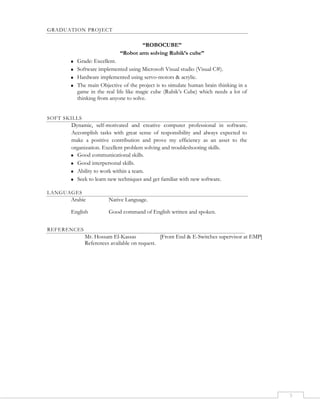 3
GRADUATION PROJECT
“ROBOCUBE”
“Robot arm solving Rubik’s cube”
 Grade: Excellent.
 Software implemented using Microsoft Visual studio (Visual C#).
 Hardware implemented using servo-motors & acrylic.
 The main Objective of the project is to simulate human brain thinking in a
game in the real life like magic cube (Rubik’s Cube) which needs a lot of
thinking from anyone to solve.
SOFT SKILLS
Dynamic, self-motivated and creative computer professional in software.
Accomplish tasks with great sense of responsibility and always expected to
make a positive contribution and prove my efficiency as an asset to the
organization. Excellent problem solving and troubleshooting skills.
 Good communicational skills.
 Good interpersonal skills.
 Ability to work within a team.
 Seek to learn new techniques and get familiar with new software.
LANGUAGES
Arabic Native Language.
English Good command of English written and spoken.
REFERENCES
Mr. Hossam El-Kassas [Front End & E-Switches supervisor at EMP]
References available on request.
 