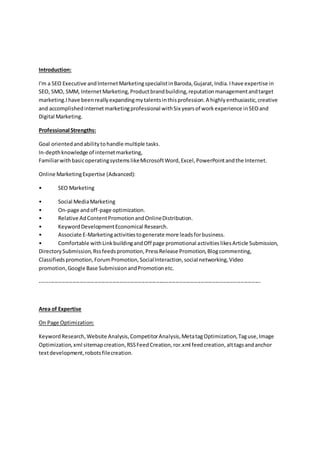 Introduction:
I'm a SEO Executive andInternetMarketingspecialistinBaroda,Gujarat,India.Ihave expertise in
SEO, SMO, SMM, InternetMarketing,Productbrandbuilding,reputationmanagementandtarget
marketing.I have beenreallyexpandingmytalentsinthisprofession.A highlyenthusiastic,creative
and accomplishedinternetmarketingprofessional withSix yearsof workexperience inSEOand
Digital Marketing.
Professional Strengths:
Goal orientedandabilitytohandle multiple tasks.
In-depthknowledge of internetmarketing,
FamiliarwithbasicoperatingsystemslikeMicrosoftWord,Excel,PowerPointandthe Internet.
Online MarketingExpertise (Advanced):
• SEO Marketing
• Social MediaMarketing
• On-page andoff-page optimization.
• Relative AdContentPromotionandOnlineDistribution.
• KeywordDevelopmentEconomical Research.
• Associate E-Marketingactivitiestogenerate more leadsforbusiness.
• Comfortable withLinkbuildingandOff page promotional activitieslikesArticle Submission,
DirectorySubmission,Rssfeedspromotion,PressRelease Promotion,Blogcommenting,
Classifiedspromotion,ForumPromotion,SocialInteraction,social networking,Video
promotion,Google Base SubmissionandPromotionetc.
--------------------------------------------------------------------------------------------------------------------------
Area of Expertise
On Page Optimization:
KeywordResearch,Website Analysis,CompetitorAnalysis,MetatagOptimization,Taguse,Image
Optimization,xml sitemapcreation,RSSFeedCreation,ror.xml feedcreation,alttagsandanchor
textdevelopment,robotsfilecreation.
 