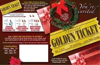 Win your
Golden Ticket
to a Holiday
Shopping
Spree!
Look inside for your
chance to win a $2,500
shopping gift card...
Dec. 7, 8, 9
10 AM Sharp
Larry Miller Honda
Larry Miller Honda in Murray
will save you thousands off the price
of a new or used vehicle plus
give you the chance
to win a $2500
shopping spree!
LARGE
SCREEN
PLASMA TV
Just scratch off this label to
see what you have won!
One
stocking
You have
won
SHOPPING
SPREE WORTH
$
2500!
Two
stockings
You have
won
NINTENDO
Wii GAME
SYSTEM
Three
stockings
You have
won
UP TO
(1)
Only LARRY MILLER HONDA IN MURRAY
can sell so much car for so little money. Every rebate, and
year-end incentive will be given to you during this event.
We have to finish the year strong, so this is the sale you’ve been waiting for!
3 DAYS ONLY:
Thurs., Dec. 7th
Fri., Dec. 8th
Sat., Dec. 9th
Dec. 7, 8, 9
10 AM Sharp
Larry Miller Honda
 