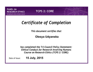 PANEL ON
RESEARCH ETHICS
Navigating the ethics of human research
TCPS 2: CORE
Certificate of Completion
This document certifies that
has completed the Tri-Council Policy Statement:
Ethical Conduct for Research Involving Humans
Course on Research Ethics (TCPS 2: CORE)
Date of Issue:
Olesya Udyanska
15 July, 2015
 