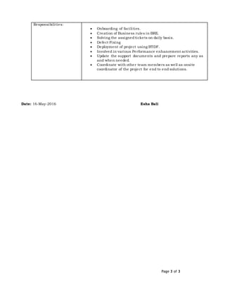 Page 3 of 3
Responsibilities:
 Onboarding of facilities.
 Creation of Business rules in BRE.
 Solving the assignedtickets on daily basis.
 Defect Fixing
 Deployment of project using BTDF.
 Involved in various Performance enhancement activities.
 Update the support documents and prepare reports any as
and when needed.
 Coordinate with other team members as well as onsite
coordinator of the project for end to end solutions.
Date: 16-May-2016 Esha Bali
 