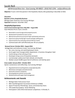 Jacob Neil_____________________________________________________________
609 W Grand River Ave – East Lansing, MI 48823 – (810) 965-1296 - neiljaco@msu.edu
Objective: To earn a full-time position in the hospitality industry after graduating in December of 2016.
Education
Bachelor of Arts, Hospitality Business
Michigan State University, East Lansing, Michigan
Expected Graduation: December 2016
Hospitality Experience
Level II Food and Beverage Intern: May 2016 – August 2016
AspenMeadowsResort,Aspen,Colorado
 Bartendedinresortlounge andat propertyevents
 Workedwithfronddeskforroom service
 Maintainedconferenceservicesforhigh-endfestivalsandevents
 Experience withprimarilyhigh-income andhigh-profileguests
 Experienced15-hourworkdaysandover60-hour weeks
 Communicated with staff affectively over 40-acre property
Banquet Server: October 2014 – August 2016
Kellogg Hotel and Conference Center, East Lansing, Michigan
 Set, serve, bussing, and switching banquet events
 Assist upper-level managers/other departments in functions throughout hotel
 Used to being on feet utilizing all time
 Developed strong sense of hospitality teamwork
 Learned proper professional hotel attitude and etiquette
 Worked around 35,000 square feet of conference and meeting space
Crew Leader: January 2013 – October 2014
Sparty’s Convenience and Coffee Shop, East Lansing, Michigan
 Regulatedlevel one workingdutiesusingleadershipskills
 Monitored,exchanged,andorderedstock
 Dealtwithcustomercomplaints
 Developedgreatcustomerservice skills
 Workedcloselywithupper-level management
Achievements and Awards
 Michigan State Club Lacrosse Team
 MSU Club Management Association of American (CMAA)
 Sigma Pi Fraternity Philanthropy, Social, and Scholarship Chairs
 THE Leadership Academy- Vector Marketing
 Participated in 2011 DECA international competitions in Orlando, FL
 