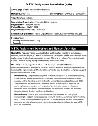 VISTA Assignment Description (VAD)
AmeriCorps VISTA: Jessica Helen Fabrigas
Member ID: 1094455 Effective Dates: 07/09/2013 - 07/12/2014
Title: Menehune Helpers
Sponsoring Organization: Executive Office on Aging
Project Name: Timebank Hawaii
Project Number: 13VSPHI004
Project Period: 03/10/2013 - 09/06/2014
Site Name (if applicable): Hawaii Department of Health, Executive Office on Aging
Focus Area(s)
Primary: Economic Opportunity
Secondary:
VISTA Assignment Objectives and Member Activities
Goal of the Project: To increase the State's ability to offer more long-term support
services, such as respite, to Hawaii's families and caregivers, VISTA members will assist
in planning a timebank demonstration project, "Menehune Helpers," through the Maui
County Office on Aging, Aging and Disability Resource Center.
Objective of the Assignment (Period of Performance: 07/13/2013-07/12/2014)
Collaborating with the VISTA member on this project, this VISTA member will research and analyze the
feasibility of the implementation of "Menehune Helpers" into the Maui County Office on Aging's Aging and
Disability Resource Center (ADRC).
Member Activity: Complete a feasibility study of "Menehune Helpers." To accomplish this activity,
VISTA members will work with their VISTA colleage on completing a timebank literature review,
analyzing existing alternative currency systems for home and community based services (HCBS).
They will evaluate policies to support "Menehune Helpers" and the impact of supporting and
restraining forces on the project, such as: Leadership, mission, infrastructure, policies and
procedures, fiscal accountability, software programs, job descriptions, outreach and marketing
strategies, strategic direction, enrollment, and liabilities.
Member Activity: Organize, plan, and conduct stakeholder interviews and focus groups,
incorporating the feedback from professionals, community members, and families into the feasibility
study. This will be accomplished through the VISTA's collaboration with the other VISTA member,
community and cultural leaders, interns from the University of Hawaii at Manoa, the Maui ADRC,
EOA, and Project Dana.
 