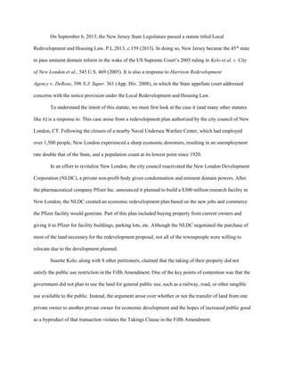 On September 6, 2013, the New Jersey State Legislature passed a statute titled Local
Redevelopment and Housing Law, P.L.2013, c.159 (2013). In doing so, New Jersey became the 45th
state
to pass eminent domain reform in the wake of the US Supreme Court’s 2005 ruling in Kelo et al. v. City
of New London et al., 545 U.S. 469 (2005). It is also a response to Harrison Redevelopment
Agency v. DeRose, 398 N.J. Super. 361 (App. Div. 2008), in which the State appellate court addressed
concerns with the notice provision under the Local Redevelopment and Housing Law.
To understand the intent of this statute, we must first look at the case it (and many other statutes
like it) is a response to. This case arose from a redevelopment plan authorized by the city council of New
London, CT. Following the closure of a nearby Naval Undersea Warfare Center, which had employed
over 1,500 people, New London experienced a sharp economic downturn, resulting in an unemployment
rate double that of the State, and a population count at its lowest point since 1920.
In an effort to revitalize New London, the city council reactivated the New London Development
Corporation (NLDC), a private non-profit body given condemnation and eminent domain powers. After
the pharmaceutical company Pfizer Inc. announced it planned to build a $300 million research facility in
New London, the NLDC created an economic redevelopment plan based on the new jobs and commerce
the Pfizer facility would generate. Part of this plan included buying property from current owners and
giving it to Pfizer for facility buildings, parking lots, etc. Although the NLDC negotiated the purchase of
most of the land necessary for the redevelopment proposal, not all of the townspeople were willing to
relocate due to the development planned.
Susette Kelo, along with 8 other petitioners, claimed that the taking of their property did not
satisfy the public use restriction in the Fifth Amendment. One of the key points of contention was that the
government did not plan to use the land for general public use, such as a railway, road, or other tangible
use available to the public. Instead, the argument arose over whether or not the transfer of land from one
private owner to another private owner for economic development and the hopes of increased public good
as a byproduct of that transaction violates the Takings Clause in the Fifth Amendment.
 