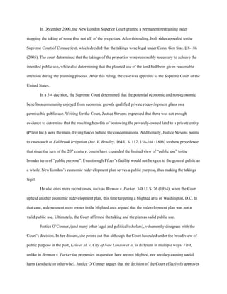 In December 2000, the New London Superior Court granted a permanent restraining order
stopping the taking of some (but not all) of the properties. After this ruling, both sides appealed to the
Supreme Court of Connecticut, which decided that the takings were legal under Conn. Gen Stat. § 8-186
(2005). The court determined that the takings of the properties were reasonably necessary to achieve the
intended public use, while also determining that the planned use of the land had been given reasonable
attention during the planning process. After this ruling, the case was appealed to the Supreme Court of the
United States.
In a 5-4 decision, the Supreme Court determined that the potential economic and non-economic
benefits a community enjoyed from economic growth qualified private redevelopment plans as a
permissible public use. Writing for the Court, Justice Stevens expressed that there was not enough
evidence to determine that the resulting benefits of bestowing the privately-owned land to a private entity
(Pfizer Inc.) were the main driving forces behind the condemnations. Additionally, Justice Stevens points
to cases such as Fallbrook Irrigation Dist. V. Bradley, 164 U S. 112, 158-164 (1896) to show precedence
that since the turn of the 20th
century, courts have expanded the limited view of “public use” to the
broader term of “public purpose”. Even though Pfizer’s facility would not be open to the general public as
a whole, New London’s economic redevelopment plan serves a public purpose, thus making the takings
legal.
He also cites more recent cases, such as Berman v. Parker, 348 U. S. 26 (1954), when the Court
upheld another economic redevelopment plan, this time targeting a blighted area of Washington, D.C. In
that case, a department store owner in the blighted area argued that the redevelopment plan was not a
valid public use. Ultimately, the Court affirmed the taking and the plan as valid public use.
Justice O’Conner, (and many other legal and political scholars), vehemently disagrees with the
Court’s decision. In her dissent, she points out that although the Court has ruled under the broad view of
public purpose in the past, Kelo et al. v. City of New London et al. is different in multiple ways. First,
unlike in Berman v. Parker the properties in question here are not blighted, nor are they causing social
harm (aesthetic or otherwise). Justice O’Conner argues that the decision of the Court effectively approves
 