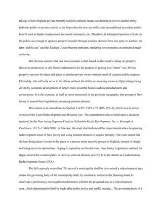takings of non-blighted private property used for ordinary means and turning it over to another entity
(whether public or private) solely in the hopes that the new use will create an undefined secondary public
benefit such as higher employment, increased commerce, etc. Therefore, if anticipated positive effects on
the public are enough to approve property transfer through eminent domain from one party to another, the
term “public use” and the Takings Clause become impotent, rendering no constraints on eminent domain
authority.
The obvious concern that one must consider is that, based on the Court’s ruling, no property
(however productive) is safe from condemnation for the purpose of putting it to “better” use. Private
property can now be taken and given to another private owner without proof of concrete public purpose.
Ultimately, this will only serve to hurt those without the ability or monetary means to fight takings being
driven by economic development of larger, more powerful bodies such as manufacturers and
corporations. It is this concern, as well as those mentioned in the previous paragraphs, that prompted New
Jersey to amend their legislation concerning eminent domain.
This statute is an amendment to Section 5 of P.L.1992, c.79 (40A:12A-5), which was an earlier
version of the Local Redevelopment and Housing Law. This amendment aims to build upon a decision
rendered by the New Jersey Supreme Court in Gallenthin Realty Development, Inc. v. Borough of
Paulsboro, 191 N.J. 344 (2007). In this case, the court clarified one of the requirements when designating
redevelopment areas in New Jersey and using eminent domain to acquire property. The court stated that
the land being taken in order to be given to a private entity must be proven to blighted, instead of simply
not being put to its optimal use. Hoping to capitalize on this decision, New Jersey Legislature outlined the
steps required for a municipality to exercise eminent domain, referred to in the statute as Condemnation
Redevelopment Areas (CRA).
The bill expressly states that “No area of a municipality shall be determined a redevelopment area
unless the governing body of the municipality shall, by resolution, authorize the planning board to
undertake a preliminary investigation to determine whether the proposed area is a redevelopment
area…Such determination shall be made after public notice and public hearing…The governing body of a
 