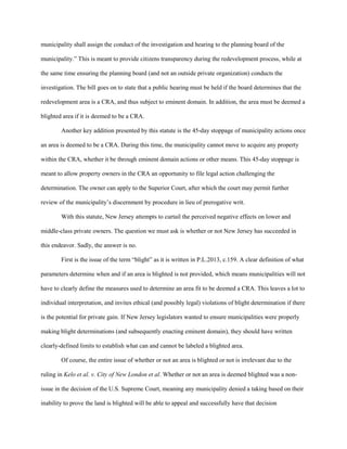 municipality shall assign the conduct of the investigation and hearing to the planning board of the
municipality.” This is meant to provide citizens transparency during the redevelopment process, while at
the same time ensuring the planning board (and not an outside private organization) conducts the
investigation. The bill goes on to state that a public hearing must be held if the board determines that the
redevelopment area is a CRA, and thus subject to eminent domain. In addition, the area must be deemed a
blighted area if it is deemed to be a CRA.
Another key addition presented by this statute is the 45-day stoppage of municipality actions once
an area is deemed to be a CRA. During this time, the municipality cannot move to acquire any property
within the CRA, whether it be through eminent domain actions or other means. This 45-day stoppage is
meant to allow property owners in the CRA an opportunity to file legal action challenging the
determination. The owner can apply to the Superior Court, after which the court may permit further
review of the municipality’s discernment by procedure in lieu of prerogative writ.
With this statute, New Jersey attempts to curtail the perceived negative effects on lower and
middle-class private owners. The question we must ask is whether or not New Jersey has succeeded in
this endeavor. Sadly, the answer is no.
First is the issue of the term “blight” as it is written in P.L.2013, c.159. A clear definition of what
parameters determine when and if an area is blighted is not provided, which means municipalities will not
have to clearly define the measures used to determine an area fit to be deemed a CRA. This leaves a lot to
individual interpretation, and invites ethical (and possibly legal) violations of blight determination if there
is the potential for private gain. If New Jersey legislators wanted to ensure municipalities were properly
making blight determinations (and subsequently enacting eminent domain), they should have written
clearly-defined limits to establish what can and cannot be labeled a blighted area.
Of course, the entire issue of whether or not an area is blighted or not is irrelevant due to the
ruling in Kelo et al. v. City of New London et al. Whether or not an area is deemed blighted was a non-
issue in the decision of the U.S. Supreme Court, meaning any municipality denied a taking based on their
inability to prove the land is blighted will be able to appeal and successfully have that decision
 