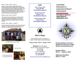 Phone: 505-368-3589
Fax: 505-368-3591
http://www.dinecollege.edu/institutes/SREP/srep.php
Contact: Dr. Mark Bauer
Summer Research Enhancement Program
Diné College
P.O. Box 580
Shiprock, NM 87420
Program Dates
May 31 - August 5, 2016
Application Deadline:
March 11, 2016
SUMMER
RESEARCH
ENHANCEMENT
PROGRAM
Stage 1: 3 weeks (May 31 - June 17)
Intensive training at Diné College-Tsaile Campus
(Arizona), where students develop skills in disease pre-
vention and health promotion research techniques. This
course includes topics such as Public Health, Ethics and
Research Methods, Epidemiology, Statistics, Health
Promotion and Disease Prevention, Nutrition and Nutri-
tional Assessment, and Cancer and Diabetes Disease
Processes and Prevention Approaches.
Stage II: 6 weeks (June 20 - July 29)
The student interns are placed in or near their home
communities at health care facilities or educational
institutions where they will participate in a variety of
ongoing public health and health research or related
projects.
Stage III: 1 week (August 1 - August 5)
At the conclusion of the program, the students and staff
will work on analysis of data and presentation of their
experiences in public health and health research.
Preparing Native American
Students for Careers in Public
Health and Health Research
IN PUBLIC HEALTH
AND HEALTH
RESEARCH 2016
Preparing Native American Students for
Careers in Public Health and Health Research
Program Dates: May 31 - August 5, 2016
Staff:
Mark C. Bauer, PhD
(505) 368-3589
mcbauer@dinecollege.edu
Brenda Hosley, PhD
(602) 621-1341
bhosley@dinecollege.edu
Heather Dreifuss, MPH
(503) 502-0766
hdreifuss@dinecollege.edu
é
2015 SREP Students, Faculty & Staff
Classroom Study
Students getting assistance
from Darold Joseph, M ED
 