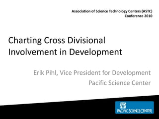 Charting Cross Divisional
Involvement in Development
Erik Pihl, Vice President for Development
Pacific Science Center
Association of Science Technology Centers (ASTC)
Conference 2010
 