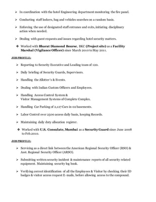  In coordination with the hotel Engineering department monitoring the fire panel.
 Conducting staff lockers, bag and vehicles searches on a random basis.
 Enforcing the use of designated staff entrance and exits, initiating disciplinary
action when needed.
 Dealing with guest requests and issues regarding hotel security matters.
 Worked with Bharat Diamond Bourse, BKC (Project site) as a Facility
Marshal (Vigilance Officer) since March 2010 toMay 2011.
JOB PROFILE:
 Reporting to Security Executive and Leading team of 120.
 Daily briefing of Security Guards, Supervisors.
 Handling the Allotter’s & Events.
 Dealing with Indian Custom Officers and Employees.
 Handling Access Control System &
Visitor Management Systems of Complete Complex.
 Handling Car Parking of 2,127 Cars in 02 basements.
 Labor Control over 2500 access daily basis, keeping Records.
 Maintaining daily duty allocation register.
 Worked with U.S. Consulate, Mumbai as a Security Guard since June 2008
to Feb.2010.
JOB PROFILE:
 Servicing as a direct link between the American Regional Security Officer (RSO) &
Asst. Regional Security Officer (ARSO).
 Submitting written security incident & maintenance reports of all security related
equipment. Maintaining security log book.
 Verifying correct identification of all the Employees & Visitor by checking their ID
badges & visitor access request E–mails, before allowing access to the compound.
 