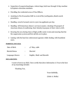  Inspection of suspected packages, visitors bags, brief case through X-Ray machine
& Explosive detection machines.
 Patrolling the residential areas of Visa Officers.
 Assisting in Fire Evacuation Drill in event of fire/earthquakes, Bomb search
procedures.
 Handling crowd of around 1200 to 1500 visa applicants per day.
 Handling ACS (American citizen’s services) counter, checking US passport of
American citizens & confirming their Identity & purpose of their visits to ACS.
 Securing the area during times of high profile social events and ensuring that the
fire suppression system and first aid kits are in place.
 Liaising with the local law enforcement agencies whilst dealing with fraudulent
cases.
PERSONAL DET AILS:
Date of Birth : 4th May, 1986
Marital Status : Married
Languages Known : English, Hindi and Marathi
DECLARATION:
I want to best in my field. I here certify that above information is True tothe best
of my knowledge & belief.
Thanking You,
Yours faithfully,
(Zubir A. Mulla)
 