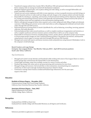 •	 Transferred company website from Joomla CMS to WordPress CMS and optimized administration and website for
better company wide use among non-trained web-development employees.
•	 Managed employees general tasks, such as photo editing and order taking, as well as managed deliverables and
proper timetables of deliverables.
•	 Trained new and current employees with little to none experience, on how to properly inventory and edit listings on
all retail channels and how to make small non-design and code changes to the company website and retail channels.
•	 Responsible for checking in, unpacking, and inventory of all international clothing and hat shipments. Responsible
for creating and maintaining inventory system, both physically and maintaining company inventory file system, as
well as training current and new employees on bin and inventory shelving system.
•	 Filled in with general managerial duties when required, such as order taking and order filling of high-end wholesale
customers. Order filling and customer service with retail orders as well as shipping both wholesale and retail online
orders through UPS and USPS services.
•	 Performed general accounting duties in Intuit’s QuickBooks Pro, such as balancing, reconciling, invoicing, payment
collection, and credit allocation.
•	 Performed physical labor tasks around warehouse, as well as complete warehouse reorganization and inventory, as
well as complete warehouse and store inventory system overhaul that is still in use at the company today.
•	 Responsible for all Amazon inventory, including listing creation, product photo’s uploaded to proper server location
to ensure proper product images are used. Created all Amazon products’ descriptions, key features, and keywords
using Amazon’s search engine to increase sales both through FBA and non-FBA channels.
•	 Managed and created sells reports and feature inventory needs and predictions using Amazon’s Marketplace tools to
the company’s overall advantage.
Brand Creation and Logo Design
Company: Sea Leagues Skates - Two Months: February 2012 – April 2012 (contract position)
South Lake Tahoe, California
Key Contributions:
•	 Managed and created concept sketches and thumbnails while working with owner of Sea Leagues Skates to create a
brand and logo that communicates the desired effect to the desired party.
•	 Created high-end design comps from multiple concepts for owner to review and refine.
•	 Finalized logo design with owner and set-up banner printing with local printer for store-front.
•	 Managed storage and turnover of all artwork files to client and printer, ensured printing was completed to
satisfaction of client and to through standard ethical practices related to design.
•	 Continued to manage client’s brand as needed and finalized logo refinements over the years upon
request of the client.
Education
Bachelor of Science Degree, - December, 2015
Communications Design with Visual Design Emphasis
California State University Monterey Bay, Seaside, California
Associate of Science Degree, - June, 2012
Digital Publishing for Print Media
Cabrillo College, Aptos, California
Recognition
Graduated from CSUMB on Dean’s List
Graduated from Cabrillo College with Honorable Mentions on all Degrees and Certificates.
References
References provided on application or available upon request
 