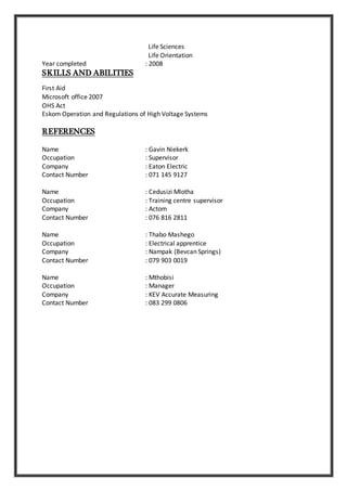 Life Sciences
Life Orientation
Year completed : 2008
SKILLS AND ABILITIES
First Aid
Microsoft office 2007
OHS Act
Eskom Operation and Regulations of High Voltage Systems
REFERENCES
Name : Gavin Niekerk
Occupation : Supervisor
Company : Eaton Electric
Contact Number : 071 145 9127
Name : Cedusizi Mlotha
Occupation : Training centre supervisor
Company : Actom
Contact Number : 076 816 2811
Name : Thabo Mashego
Occupation : Electrical apprentice
Company : Nampak (Bevcan Springs)
Contact Number : 079 903 0019
Name : Mthobisi
Occupation : Manager
Company : KEV Accurate Measuring
Contact Number : 083 299 0806
 