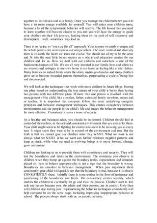 together as individuals and as a family. Once you manage the children better you will
have a lot more energy available for yourself. You will enjoy your children more,
because a lot of the symptomatic behavior will resolve. The life lesson that you need
to learn together will become clearer to you and you will have the energy to guide
your children on their life journey, leading them on the path of self discovery and
development…well, sometimes they lead us.
There is no recipe, or “one size fits all” approach. Your journey on earth is unique and
the whole point is for us to express our unique selves. The more contrast and diversity
there is on earth, the faster we learn and evolve. We should not all try to be the same
and fit into the neat little boxes society as a whole and education creates for our
children and for us. How we deal with our children and ourselves is one of the
fundamental aspects of life. We are all very invested in our family lives and when we
are stressed and unhappy in our own home it can leave us feeling like a total failure.
Many families do indeed break under the strain, marriages dissolve and many children
grow up to become wounded parents themselves, perpetuating a cycle of being lost
and disconnected.
We will look at the techniques that work with most children in future blogs. Having
one plan, based on understanding the true nature of your child is better than having
two parents with two different plans. If more than one person is involved with the
management of the child, like a mother, father, extended family members, nanny and
or teacher, it is important that everyone follow the same underlying energetic
principles and behavior management techniques. This creates consistency between
environments and the people in the child’s life and makes the behavior management
far more effective. Consistency creates a sense of security.
As a healthy and balanced adult, you should be in control. Children should feel in
control of themselves, in the safe and consistent environment that you create for them.
Your child might seem to be fighting for control and seem to be resisting you at every
turn. It might seem they want to be in control of the environment and you. But the
truth is that we cannot give our children what they WANT. What we want is not
always what we NEED. What we want can further reinforce negative patterns and
keep us stuck, while what we need as evolving beings is to move forward, change,
grow and mature.
Children are looking to us to provide them with consistency and security. They will
test the boundaries and limits in the environment. The resistance you observe in
children when they bump up against the boundary (rules, expectations and demands
placed on them to behave appropriately) is not a sign that the boundary is wrong.
Boundaries are essential in behavior management. When you implement them
consistently your child will quickly see that the boundary is real, because it is always
CONSISTENTLY there. Initially there is some testing in the form of resistance and
questioning of the boundaries and limits. The consistency creates security, which
enables the children to eventually let go and trust the process. Children start to feel
safe and secure because you, the adults and their parents, are in control. Only then
will children stop testing you. Implementing the behavior techniques consistently will
help everyone be on the same page, including improving inappropriate behavior at
school. The process always starts with us, as parents, at home.
 