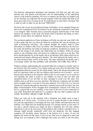 The behavior management techniques and strategies will help you step into your
parental role with greater self-awareness and an understanding of the underlying
cause/s of the behavior problems. We have to embrace the fact that our children and
we are learning very important life lessons together within the family that help us all
learn, grow and evolve on many levels. We hold the key to each other’s learning. This
is what we refer to when we use the word “PROCESS”.
We know that we are not just physical beings with bodies; we are energetic beings too
and on this non-physical level of existence we are intimately connected to each other
in an energetic field. Families form a powerful energetic field because of the bond
between the members in the field. Our family field is therefore providing us with a
platform to learn these very important lessons on.
The consistent application of these techniques will help you step into your child’s life
as their guide and free you from the behavior symptoms that may be keeping you
stuck in destructive role-plays. The constant struggle for control, leads to more
discomfort, as children often resist our efforts. The unwanted behaviors are however
not really the problem, but rather are behavior symptoms. Symptoms are signals and
signs of the energy in the family and child being out of balance. When an energy
system is out of balance there will always be symptoms to alert us to the fact. Our
focus should therefore be on the family unit as an energetic field within which we are
connected and deeply affecting each member. The more balanced the family unit is,
the more harmony there will be in the home. The more unbalanced the family unit is
as an energy system, the more problems, pain, discomfort and conflict there will be.
Without a deeper understanding the unwanted behaviors continue to escalate until we
are forced to face the situation. You simply cannot get away from the discomfort that
inappropriate behavior creates for the whole family. Due to the intense discomfort and
pain we experience when we feel our children and ourselves out of control… we are
forced to pay attention to the situation. Often in life we can escape or try to avoid our
own learning, but when it comes to our children we have to face our fears and
unexplored parts of our self that we have managed to avoid over the years. Our
children stop us and force us to pay attention. The behavior symptoms and inevitable
power struggle creates a win-lose or lose-lose situation. You want to be in a win-win
situation by working through the discomfort, learning lessons and moving to the next
phase of development. Power struggles have consequences, because even when you
feel as a parent that you are winning, it can come at the cost of your connection to
your child. Remember that behavior is a symptom, like any other symptom and not
actually the problem, although it might feel like it.
When you wake up in the morning with a headache you might want to pop a
painkiller so it will go away. As soon as you try to escape the pain in that moment
you miss the opportunity to investigate the true cause further and learn about the real
problem. You might have the headache because of a strained muscle in your neck. If
you take a muscle relaxant you might not have a headache, but will miss another
opportunity to get to the real cause of the problem, that could be a pinched nerve. A
massage might provide temporally relief from the headache, but that nagging
symptom will inevitably return, because at the bottom of it is stress. If you can
pinpoint the reason for the stress, if you can see what you are supposed to learn and
change how you respond to life’s challenges that cause you stress in the first place
 
