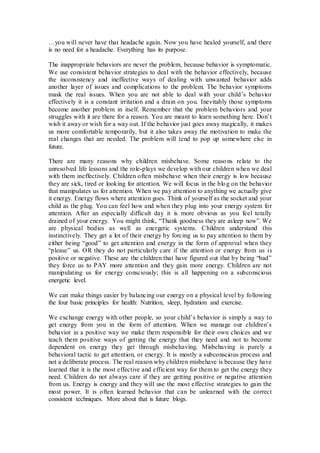 …you will never have that headache again. Now you have healed yourself, and there
is no need for a headache. Everything has its purpose.
The inappropriate behaviors are never the problem, because behavior is symptomatic.
We use consistent behavior strategies to deal with the behavior effectively, because
the inconsistency and ineffective ways of dealing with unwanted behavior adds
another layer of issues and complications to the problem. The behavior symptoms
mask the real issues. When you are not able to deal with your child’s behavior
effectively it is a constant irritation and a drain on you. Inevitably those symptoms
become another problem in itself. Remember that the problem behaviors and your
struggles with it are there for a reason. You are meant to learn something here. Don’t
wish it away or wish for a way out. If the behavior just goes away magically, it makes
us more comfortable temporarily, but it also takes away the motivation to make the
real changes that are needed. The problem will tend to pop up somewhere else in
future.
There are many reasons why children misbehave. Some reasons relate to the
unresolved life lessons and the role-plays we develop with our children when we deal
with them ineffectively. Children often misbehave when their energy is low because
they are sick, tired or looking for attention. We will focus in the blog on the behavior
that manipulates us for attention. When we pay attention to anything we actually give
it energy. Energy flows where attention goes. Think of yourself as the socket and your
child as the plug. You can feel how and when they plug into your energy system for
attention. After an especially difficult day it is more obvious as you feel totally
drained of your energy. You might think, “Thank goodness they are asleep now”. We
are physical bodies as well as energetic systems. Children understand this
instinctively. They get a lot of their energy by forcing us to pay attention to them by
either being “good” to get attention and energy in the form of approval when they
“please” us. OR they do not particularly care if the attention or energy from us is
positive or negative. These are the children that have figured out that by being “bad”
they force us to PAY more attention and they gain more energy. Children are not
manipulating us for energy consciously; this is all happening on a subconscious
energetic level.
We can make things easier by balancing our energy on a physical level by following
the four basic principles for health: Nutrition, sleep, hydration and exercise.
We exchange energy with other people, so your child’s behavior is simply a way to
get energy from you in the form of attention. When we manage our children’s
behavior in a positive way we make them responsible for their own choices and we
teach them positive ways of getting the energy that they need and not to become
dependent on energy they get through misbehaving. Misbehaving is purely a
behavioral tactic to get attention, or energy. It is mostly a subconscious process and
not a deliberate process. The real reason why children misbehave is because they have
learned that it is the most effective and efficient way for them to get the energy they
need. Children do not always care if they are getting positive or negative attention
from us. Energy is energy and they will use the most effective strategies to gain the
most power. It is often learned behavior that can be unlearned with the correct
consistent techniques. More about that is future blogs.
 