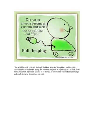 The next blog will look into Rudolph Steiner's work on the spiritual and energetic
development of the human being. He said that we grow in 7-year cycles. In each cycle
there are certain important lessons to be learned to ensure that we are balanced beings
and ready to move forward on our path.
 