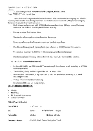 From JULY-2013 to AUGUST -2014
CASE-3
• . Electrical Engineer at Power transfer Co, Riyadh, Saudi Arabia.
From AUGUST -2014 to till date
Work as electrical engineer in the site that connect with Saudi electricity company and make all
required permission for work from government and make financial documents (PAC) for our company
that connects electrical service to costumer.
• Daily discuss and cooperate with SCECO Engineers and receiving different types of Schemes
from them and make all required permission for working.
• Prepare technical drawing and plans.
• Maintaining all prepared reports and monitor documents.
• Ensure compliance and safety requirements and standard procedures.
• Checking and inspecting all electrical activities, schemes as SCECO standard procedures.
• Coordination meeting with SCECO switchman engineer and control engineer.
• Maintaining effective working relationship with field crews, the public and the vendors.
DUTIES AND RESPONSIBILITIES:
• Laying of HV (13.8 and 33 KV) and LV cables through direct buried trench according to SCECO
standard procedure.
• Termination, jointing and End caps of HV and LV power cable.
• Installation of Transformers, Ring Main Unit (RMU) and Substations according to SCECO
standard procedure.
• Voltage rotation test and loop checking.
• Installation of HV and LV energy meters.
COMPUTER PROFICIENCY:
• Matlab
• MS Office
• PC Schematic Automation
• Autocad Electrical
PERSONAL DETAILS:
Date of Birth : 14th
Mar, 1991
Sex : Male Marital Status : Single
Nationality : Indian Religion : Hindu
Languages known : English, hindi, Arabic,Malayalam,Tamil
 