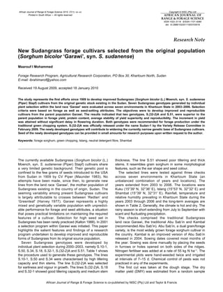 African Journal of Range & Forage Science 2010, 27(1): xx–xx
Printed in South Africa — All rights reserved
Copyright © NISC (Pty) Ltd
AFRICAN JOURNAL OF
RANGE & FORAGE SCIENCE
ISSN 1022–0119 EISSN 1727–9380
doi: 10.2989/10220111003703518
African Journal of Range & Forage Science is co-published by NISC (Pty) Ltd and Taylor & Francis
Research Note
New Sudangrass forage cultivars selected from the original population
(Sorghum bicolor ‘Garawi’, syn. S. sudanense)
Maarouf I Mohammed
Forage Research Program, Agricultural Research Corporation, PO Box 30, Khartoum North, Sudan
E-mail: ibrahimarof@yahoo.com
Received 19 August 2009, accepted 18 January 2010
The study represents the first efforts since 1909 to develop improved Sudangrass (Sorghum bicolor (L.) Moench, syn. S. sudanense
(Piper) Stapf) cultivars from the original genetic stock existing in the Sudan. Seven Sudangrass genotypes generated by individual
plant selection within the land race ‘Garawi’ were evaluated across seven environments in Khartoum State in 2003–2006. Selection
criteria were based on forage as well as seed-setting attributes. The objectives were to develop improved and reproducible
cultivars from the parent population Garawi. The results indicated that two genotypes, S.(32-2)A and S.51, were superior to the
parent population in forage yield, protein content, average stability of yield superiority and reproducibility. The increment in yield
was attained without significant delay in flowering duration. Both genotypes were recommended for forage production under the
traditional green chopping system. S.(32-2)A was officially released under the name Sudan-1 by the Variety Release Committee in
February 2009. The newly developed genotypes will contribute to widening the currently narrow genetic base of Sudangrass cultivars.
Seed of the newly developed genotypes can be provided in small amounts for research purposes upon written request to the author.
Keywords: forage sorghum, green chopping, Islang, neutral detergent fibre, Shambat
The currently available Sudangrass (Sorghum bicolor (L.)
Moench, syn. S. sudanense (Piper) Stapf) cultivars share
a very limited genetic background. Their genetic pool is
confined to the few grams of seeds introduced to the USA
from Sudan in 1909 by CV Piper (Maunder 1983). No
attempts have been made, since then, to generate new
lines from the land race ‘Garawi’, the mother population of
Sudangrass existing in the country of origin, Sudan. The
seeming variability among present Sudangrass cultivars
is largely attributable to crosses between ‘Redlan’ and
‘Greenleaf’ (Harvey 1977). Garawi represents a highly
mixed and genetically variable population with unpredict-
able performance for forage and seed attributes, a situation
that poses practical limitations on maintaining the required
features of a cultivar. Selection for high seed set in
Sudangrass has been rarely practiced (Kalton 1988). In 2001
a selection program within Garawi was initiated. This paper
highlights the salient features and findings of a research
program undertaken to develop improved and reproducible
forms of Sudangrass from its original source population.
Seven Sudangrass genotypes were developed by
individual plant selection during 2000–2003, namely S.10-1,
S.50, S.34, S.18, S.32-1, S.(32-2)A and S.51. Table 1 shows
the procedure used to generate these genotypes. The lines
S.10-1, S.50 and S.34 were characterised by high tillering
capacity and thin stems. The line S.(32-2)A was selected
for earliness and vigour in growth. The lines S.(32-2)A, S.18
and S.32-1 showed good tillering capacity and medium stem
thickness. The line S.51 showed poor tillering and thick
stems. It resembles grain sorghum in some morphological
features, such as the ear shape and seed colour.
The selected lines were tested against three checks
across seven environments in Khartoum State (an
unbalanced combination of years and locations). The
years extended from 2003 to 2006. The locations were
Kuku (15°39′ N, 32°36′ E), Islang (15°53′ N, 32°32′ E) and
Shambat (15°39′ N, 32°31′ E). Rainfall, temperature and
relative humidity prevailing in Khartoum State during the
years 2003 through 2006 and the long-term averages are
shown in Table 2. Generally, the climate is hot and dry. The
rainy season is short extending from July to September with
scant and fluctuating precipitation.
The checks comprised the traditional Sudangrass
land race Garawi, the traditional Abu Sab’in and Kambal
(recommended Abu Sab’in). Abu Sab’in, a dual grain/forage
variety, is the most widely grown forage sorghum cultivar in
the country. Kambal is an improved version of Abu Sab’in
released in 2004. Sowing dates covered most months of
the year. Sowing was done manually by placing the seeds
in furrows or holes opened on both sides of the ridges.
Nitrogen fertiliser was added at a rate of 55 kg N ha−1
. The
experimental plots were hand-weeded twice and irrigated
at intervals of 7–15 d. Chemical control of pests was not
practiced in any of the experiments.
The first cut was taken at the dough stage. The dry
matter yield (DMY) was estimated from a random sample
 