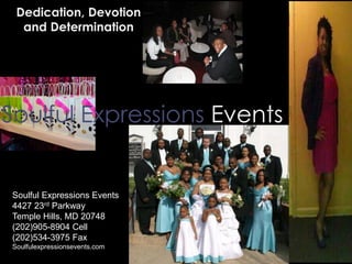 Soulful Expressions Events
Dedication, Devotion
and Determination
Soulful Expressions Events
4427 23rd Parkway
Temple Hills, MD 20748
(202)905-8904 Cell
(202)534-3975 Fax
Soulfulexpressionsevents.com
 