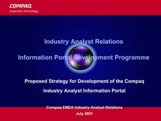 Industry Analyst Relations
Information Portal Development Programme
Proposed Strategy for Development of the Compaq
Industry Analyst Information Portal
Compaq EMEA Industry Analyst Relations
July 2001
 