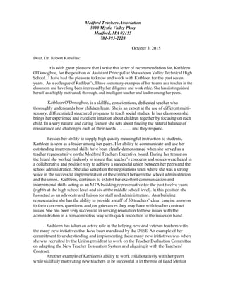 Medford Teachers Association
3000 Mystic Valley Pkwy
Medford, MA 02155
781-393-2228
October 3, 2015
Dear, Dr. Robert Kanellas:
It is with great pleasure that I write this letter of recommendation for, Kathleen
O’Donoghue, for the position of Assistant Principal at Shawsheen Valley Technical High
School. I have had the pleasure to know and work with Kathleen for the past seven
years. As a colleague of Kathleen’s, I have seen many examples of her talents as a teacher in the
classroom and have long been impressed by her diligence and work ethic. She has distinguished
herself as a highly motivated, thorough, and intelligent teacher and leader among her peers.
Kathleen O’Donoghue, is a skillful, conscientious, dedicated teacher who
thoroughly understands how children learn. She is an expert at the use of different multi-
sensory, differentiated structured programs to teach social studies. In her classroom she
brings her experience and excellent intuition about children together by focusing on each
child. In a very natural and caring fashion she sets about finding the natural balance of
reassurance and challenges each of their needs ………. and they respond.
Besides her ability to supply high quality meaningful instruction to students,
Kathleen is seen as a leader among her peers. Her ability to communicate and use her
outstanding interpersonal skills have been clearly demonstrated when she served as a
teacher representative on the Medford Teachers Executive board. During her tenure on
the board she worked tirelessly to insure that teacher’s concerns and voices were heard in
a collaborative and positive way to achieve a successful union between her peers and the
school administration. She also served on the negotiations team where she was a strong
voice in the successful implementation of the contract between the school administration
and the union. Kathleen, continues to exhibit her excellent communication and
interpersonal skills acting as an MTA building representative for the past twelve years
(eighth at the high school level and six at the middle school level). In this position she
has acted as an advocate and liaison for staff and administration. As a building
representative she has the ability to provide a staff of 50 teachers’ clear, concise answers
to their concerns, questions, and/or grievances they may have with teacher contract
issues. She has been very successful in seeking resolution to these issues with the
administration in a non-combative way with quick resolution to the issues on hand.
Kathleen has taken an active role in the helping new and veteran teachers with
the many new initiatives that have been mandated by the DESE. An example of her
commitment to understanding and implementing these many new initiatives was when
she was recruited by the Union president to work on the Teacher Evaluation Committee
on adapting the New Teacher Evaluation System and aligning it with the Teachers’
Contract.
Another example of Kathleen’s ability to work collaboratively with her peers
while skillfully motivating new teachers to be successful is in the role of Lead Mentor
 
