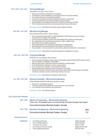 Curriculum Vitae Theodore Giannacopoulos
Page 2 / 3
NOV. 2000 – AUG. 2001 Technical Manager
SOLARNETS.A.Ipato,Thiva,Greece
 Designofproductionprocesses andprocedures
 Participatein productexhibitions to assistsales personsin technical matters
 Productionplanning to meetdeliverydeadlines
 Hiringofthe requiredpersonnelaccording to productionrequirements
 Training ofpersonnelinproductionequipmentand procedures
 Responsible for the qualityassuranceofthe products accordingto ISO9001
 Plantmaintenance (preventive procedures,planning ofspare parts stock)
Business orsector: Manufacturer ofelectric waterheaters andboilers
JAN 1998 – OCT2000 Manufacturing Manager
Bosch-Siemens-Pitsos A.B.E.,Athens,Greece
 Plan productionofmetalparts for 1500refrigerators & 1000stoves per day(managing
productionof3 shifts/day-6 days/week)
 Controlproductionefficiencyandensure interruptibleparts supplyto assemblylines
 Re-organization ofthedepartment(procedures,duties,qualitycontrol)
 Applicationoftotalqualitymanagement
 Setspecifications for purchasing newmachineryin mydepartment
 Interviewing& hiring newpersonnel forthe needs ofmydepartment
 Projectleaderin various projects forproduction& qualityimprovements for costreduction
Business orsector: Manufacturer ofelectricalappliances (refrigerators & stoves)
DEC 1987– SEP 1997 Production Manager
ASTRON S.A.,Aspropyrgos,Attica,Greece
 Plan productionofhighwaymetalproducts (processing approximately25000tons/year ofsteel
with 30 peoplein3 shifts/day- 5 days/week)
 Meeting with clients to determine requiredmaterialsfor special projects
 Preparefabricationdrawings forcustom madeproducts
 Procurementofraw materials,newequipmentandtools
 Responsible forthe maintenanceofall machineryin the facility
 Design& manufactureofheavydutymachineryfor sheetmetalcoldprocessing(coillevelling
machines,hydraulic presses,postdrivingmachines,dies,etc)
Business orsector: Manufacturer ofhighwaymetal products
JUL 1983 – APR 1986 ResearchAssistant– Mechanical Engineering
CONCORDIAUNIVERSITY,Montreal,Quebec,Canada
 Researchin gas injectionsystems
 Tutoringcourses (Thermodynamics,Fluidmechanics,Gas dynamics)
 Lab instructor(Fluid mechanics,Gas dynamics)
Business orsector: Educationalinstitution
EDUCATION AND TRAINING
1983 - 1986 Master of Engineering – Mechanical Engineering
Thesis title: “A Feasibility Study on an Electronically Controlled Hydrogen Gas Injector”
ConcordiaUniversity, Montreal,Quebec, Canada
1978 - 1982 Bachelor of Engineering– Mechanical Engineering
ConcordiaUniversity, Montreal,Quebec, Canada
GPA
3.3
PERSONAL SKILLS
SEMINARS  The Effective Manager
 PersonnelManagement
 Training inGroup Work
 Economics for Non-Economists
 Total QualityManagement
EEDE 05/2000
EEDE 05/2000
BSP 12/1999
AMACON 09/1998
BSP 02/1998
 