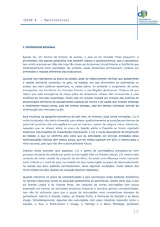 (D)PP 4 - Território(s)
13
DEPARTAMENTO DE
PROSPECTIVA E PLANEAMENTO
E RELAÇÕES INTERNACIONAIS
2. DIVERSIDADE REGIONAL
Apesar de, em termos de tempos de acesso, o país se ter tornado “mais pequeno”, a
diversidade, não apenas geográfica mas também urbana e socioeconómica, que o caracteriza,
tem vindo acentuar-se. Não são hoje tão claras as dicotomias Litoral/Interior e Sul/Norte que
tradicionalmente eram apontadas. No entanto, essas dicotomias permanecem, embora em
dimensões e matizes diferentes das tradicionais.
Quando nos reportamos ao plano da coesão, pode-se efectivamente verificar que globalmente
a coesão territorial aumentou no país, na medida, em que diminuíram as assimetrias no
acesso aos bens públicos essenciais, e, nesse plano, foi evidente o surgimento de zonas
emergentes nos territórios do chamado Interior e nas Regiões Autónomas. Todavia há que
referir que esta emergência de novos pólos de dinamismo urbano não corresponde a uma
dinâmica de mercado sustentada, tendo sido em grande medida um produto das políticas de
disseminação territorial de equipamentos públicos de ensino e de saúde que criaram emprego
e rendimento nessas zonas, seja em termos directos, seja em termos indirectos através da
dinamização dos mercados locais.
Esta mudança da geografia económica do país tem, no entanto, duas fortes limitações: (1) é
muito localizada, não tendo dimensão para alterar qualitativamente as posições em termos de
potencial produtivo das sub-regiões em que se inserem, apesar de nalguns casos, sobretudo,
naqueles que se situam sobre os eixos de ligação viária a Espanha se terem registado
dinâmicas interessantes de implantação empresarial; e (2) é muito dependente do Orçamento
de Estado, o que se confirma pelo peso que as actividades de serviços prestados pelas
Administrações Públicas têm nessas zonas, que em média superam em 50% o mesmo peso a
nível nacional, pelo que não têm sustentabilidade futura.
Importa ainda assinalar dois aspectos: (1) o ganho de convergência processou-se num
processo de perda de coesão por parte da sub-região líder (a Grande Lisboa); (2) mesmo este
contexto de maior coesão do conjunto do território, há ainda uma diferença muito marcante
entre o Norte e o resto do país, na medida em que nessa região os graus de desenvolvimento
no acesso aos bens públicos permaneceram, salvo algumas excepções, muito abaixo dos
níveis médios do país (apesar da evolução positiva registada).
Quando entramos no plano da competitividade o país permanece ainda bastante dicotómico
no sentido tradicional, tendo-se agravado globalmente as assimetrias. Sendo certo que, a par
da Grande Lisboa e do Grande Porto, um conjunto de outras sub-regiões com pouca
expressão em termos de actividade produtiva industrial e terciária ganhou competitividade,
isso não foi suficiente para que o grupo de sub-regiões mais competitivas deixasse de
permanecer restrito à Grande Lisboa, ao Grande Porto, à Península de Setúbal e ao Baixo
Vouga. Simultaneamente, algumas das sub-regiões com peso industrial relevante como o
Cávado, o Ave, o Entre-Douro e Vouga, o Tâmega e o Baixo Mondego, perderam
 
