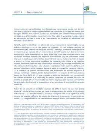 (D)PP 4 - Território(s)
15
DEPARTAMENTO DE
PROSPECTIVA E PLANEAMENTO
E RELAÇÕES INTERNACIONAIS
conhecimento, com competitividade mais baseada nas economias de escala, mas também
com uma incidência da competitividade baseada na intensidade de recursos ao mesmo nível
da região anterior, mas superior no caso das actividades com competitividade baseada na
tecnologia e na diferenciação e no conhecimento. Esta região é, porventura, mais permeável
ao alargamento europeu a leste e ao recentramento em Espanha de actividades com
mercados à escala ibérica.
Na GAML, podemos identificar, nos últimos 20 anos, um conjunto de transformações na sua
dinâmica económica e na do seu espaço de influência: (1) um processo profundo de
desindustrialização, centrado nas indústrias pesadas – siderurgia, químicas e construção naval
e metalomecânicas pesadas; (2) um crescimento da ex-RLVT assente num forte crescimento
da construção civil e obras públicas, no sector de serviços virado para o mercado interno e na
exportação industrial realizada por empresas multinacionais; (3) um crescimento urbano
extensivo, realizado essencialmente fora do concelho de Lisboa, muito consumidor de espaço
e gerador de fortes movimentos pendulares de população entre Lisboa e os concelhos
vizinhos, envolvendo cada vez mais a motorização individual; (4) um forte investimento em
infra-estruturas de transportes – auto-estradas e vias rápidas; metro e caminho-de-ferro, sem
que este investimento tenha travado a quebra de quota de mercado do transporte colectivo;
(5) a realização de grandes infra-estruturas para acolhimento de eventos desportivos e
culturais e artísticos – estádios, Centro Cultural de Belém e o conjunto de infra-estruturas no
espaço que foi da EXPO 98; (6) uma revolução no sector de distribuição com o crescimento
das grandes superfícies e a construção de centros comerciais, os maiores dos quais na
periferia da cidade; (7) um recurso cada vez maior à imigração para suportar o crescimento
das actividades de construção e obras públicas e das actividades de distribuição em grandes
superfícies.
Apesar de um conjunto de condições especiais da GAML e regiões na sua mais directa
influência11
, vários factores colocam em causa o prosseguimento do modelo de crescimento
atrás indicado: (1) o envelhecimento da população “endógena” com o que significa de maior
consumo de serviços públicos e de redução do dinamismo do consumo e investimento das
famílias; (2) o esgotamento de um crescimento de emprego movido pelo mercado interno de
integrar a GAML num espaço mais vasto, de que ela é o principal elemento polarizador e organizador e que
abrange territórios actualmente integrados em distintas CCDR: a Orla Litoral Oeste, o Vale do Tejo, o Pinhal
Litoral e o Alentejo Litoral. A prazo pode afirmar-se que esta área de influência da “Grande Área
Metropolitana de Lisboa “ se estenderá ao Alentejo Central, nomeadamente o seu principal centro urbano –
Évora.
11 (1) uma qualificação de recursos humanos bastante superior à média nacional, e uma população activa
rejuvenescida pela imigração, em que se salientam uma vertente de imigrantes com qualificações superiores
à média do país; (2) uma fortíssima orientação para os serviços, sem que a oferta internacional dos mesmos
seja ainda expressiva; (3) uma forte presença em dois sectores industriais que apresentam limitações no seu
crescimento futuro – indústria automóvel e agro indústrias – e alguma presença em duas outras indústrias –
electrónica e aeronáutica – que podem ser desenvolvidas; (4) uma excepcional combinação de
amenidades, património e cultura que apontam para um potencial por desenvolver na área das actividades
de acolhimento e turismo.
 