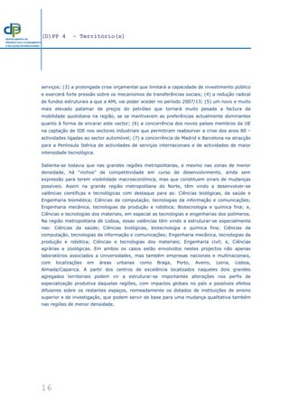 (D)PP 4 - Território(s)
16
DEPARTAMENTO DE
PROSPECTIVA E PLANEAMENTO
E RELAÇÕES INTERNACIONAIS
serviços; (3) a prolongada crise orçamental que limitará a capacidade de investimento público
e exercerá forte pressão sobre os mecanismos de transferências sociais; (4) a redução radical
de fundos estruturais a que a AML vai poder aceder no período 2007/13; (5) um novo e muito
mais elevado patamar de preços do petróleo que tornará muito pesada a factura da
mobilidade quotidiana na região, se se mantiverem as preferências actualmente dominantes
quanto à forma de encarar este vector; (6) a concorrência dos novos países membros da UE
na captação de IDE nos sectores industriais que permitiram reabsorver a crise dos anos 80 –
actividades ligadas ao sector automóvel; (7) a concorrência de Madrid e Barcelona na atracção
para a Península Ibérica de actividades de serviços internacionais e de actividades de maior
intensidade tecnológica.
Salienta-se todavia que nas grandes regiões metropolitanas, e mesmo nas zonas de menor
densidade, há “nichos” de competitividade em curso de desenvolvimento, ainda sem
expressão para terem visibilidade macroeconómica, mas que constituem sinais de mudanças
possíveis. Assim na grande região metropolitana do Norte, têm vindo a desenvolver-se
valências científicas e tecnológicas com destaque para as: Ciências biológicas, da saúde e
Engenharia biomédica; Ciências da computação, tecnologias da informação e comunicações;
Engenharia mecânica, tecnologias da produção e robótica; Biotecnologia e química fina; e,
Ciências e tecnologias dos materiais, em especial as tecnologias e engenharias dos polímeros.
Na região metropolitana de Lisboa, essas valências têm vindo a estruturar-se especialmente
nas: Ciências da saúde; Ciências biológicas, biotecnologia e química fina; Ciências da
computação, tecnologias da informação e comunicações; Engenharia mecânica, tecnologias da
produção e robótica; Ciências e tecnologias dos materiais; Engenharia civil; e, Ciências
agrárias e zoológicas. Em ambos os casos estão envolvidos nestes projectos não apenas
laboratórios associados a Universidades, mas também empresas nacionais e multinacionais,
com localizações em áreas urbanas como Braga, Porto, Aveiro, Leiria, Lisboa,
Almada/Caparica. A partir dos centros de excelência localizados naqueles dois grandes
agregados territoriais podem vir a estruturar-se importantes alterações nos perfis de
especialização produtiva daquelas regiões, com impactos globais no país e possíveis efeitos
difusores sobre os restantes espaços, nomeadamente os dotados de instituições de ensino
superior e de investigação, que podem servir de base para uma mudança qualitativa também
nas regiões de menor densidade.
 