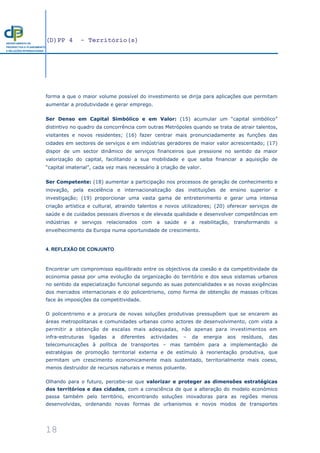 (D)PP 4 - Território(s)
18
DEPARTAMENTO DE
PROSPECTIVA E PLANEAMENTO
E RELAÇÕES INTERNACIONAIS
forma a que o maior volume possível do investimento se dirija para aplicações que permitam
aumentar a produtividade e gerar emprego.
Ser Denso em Capital Simbólico e em Valor: (15) acumular um “capital simbólico”
distintivo no quadro da concorrência com outras Metrópoles quando se trata de atrair talentos,
visitantes e novos residentes; (16) fazer centrar mais pronunciadamente as funções das
cidades em sectores de serviços e em indústrias geradores de maior valor acrescentado; (17)
dispor de um sector dinâmico de serviços financeiros que pressione no sentido da maior
valorização do capital, facilitando a sua mobilidade e que saiba financiar a aquisição de
“capital imaterial”, cada vez mais necessário à criação de valor.
Ser Competente: (18) aumentar a participação nos processos de geração de conhecimento e
inovação, pela excelência e internacionalização das instituições de ensino superior e
investigação; (19) proporcionar uma vasta gama de entretenimento e gerar uma intensa
criação artística e cultural, atraindo talentos e novos utilizadores; (20) oferecer serviços de
saúde e de cuidados pessoais diversos e de elevada qualidade e desenvolver competências em
indústrias e serviços relacionados com a saúde e a reabilitação, transformando o
envelhecimento da Europa numa oportunidade de crescimento.
4. REFLEXÃO DE CONJUNTO
Encontrar um compromisso equilibrado entre os objectivos da coesão e da competitividade da
economia passa por uma evolução da organização do território e dos seus sistemas urbanos
no sentido da especialização funcional segundo as suas potencialidades e as novas exigências
dos mercados internacionais e do policentrismo, como forma de obtenção de massas críticas
face às imposições da competitividade.
O policentrismo e a procura de novas soluções produtivas pressupõem que se encarem as
áreas metropolitanas e comunidades urbanas como actores de desenvolvimento, com vista a
permitir a obtenção de escalas mais adequadas, não apenas para investimentos em
infra-estruturas ligadas a diferentes actividades – da energia aos resíduos, das
telecomunicações à política de transportes – mas também para a implementação de
estratégias de promoção territorial externa e de estímulo à reorientação produtiva, que
permitam um crescimento economicamente mais sustentado, territorialmente mais coeso,
menos destruidor de recursos naturais e menos poluente.
Olhando para o futuro, percebe-se que valorizar e proteger as dimensões estratégicas
dos territórios e das cidades, com a consciência de que a alteração do modelo económico
passa também pelo território, encontrando soluções inovadoras para as regiões menos
desenvolvidas, ordenando novas formas de urbanismos e novos modos de transportes
 