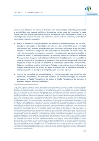 (D)PP 4 - Território(s)
19
DEPARTAMENTO DE
PROSPECTIVA E PLANEAMENTO
E RELAÇÕES INTERNACIONAIS
urbanos mais eficientes em termos de energia e com menor impacto ambiental, promovendo
a acessibilidade dos espaços, edifícios e transportes, sendo capaz de “encontrar” a nova
cidade e as suas ligações aos espaços rurais e actuando de forma inteligente na protecção e
valorização dos recursos naturais e do património natural, cultural e artístico, comporta um
conjunto de exigências e desafios:
reduzir o impacto da condição periférica de Portugal no contexto europeu, por um lado,
através da valorização de actividades com elevado valor acrescentado para o mercado
internacional, para as quais a posição geográfica tem menos significado, e por outro lado,
através da melhoria ou criação de infra-estruturas que assegurem um maior acesso às
redes de comunicação e transportes mundiais – nomeadamente, as telecomunicações, o
transporte aéreo12
, o transporte marítimo – e permitam melhor articulação com as Redes
Transeuropeias. Assegurar ao território uma forte conectividade digital e um acesso fácil a
rotas de transporte de mercadorias e passageiros que permitam contactos fáceis com as
regiões do mundo em que se vai concentrar o potencial de crescimento a nível mundial.
Reduzir o impacto da condição periférica de Portugal no contexto europeu, melhorando ou
criando infra-estruturas de acesso às redes de comunicação e transportes mundiais e
reforçando, assim, as condições de competitividade nacional e regional.
reforçar as condições de competitividade e internacionalização dos territórios que
constituem, actualmente, as principais alavancas de internacionalização da economia
portuguesa: a Região Metropolitana de Lisboa, a Região Metropolitana do Noroeste, o
Algarve e a Região Autónoma da Madeira.
12 De referir o papel crucial do sistema aeroportuário num país periférico como Portugal. De facto, a posição
periférica de Portugal, relativamente ao centro demográfico e económico da Europa e a necessidade de
maximizar os relacionamentos com regiões do mundo mais prósperas e inovadoras, que possam contribuir
para a modernização da economia portuguesa torna o investimento nas infra-estruturas e serviços de
transporte vital para o desenvolvimento do País. Não havendo alternativa ao modo aéreo, aceitável, para o
transporte de pessoas em distâncias superiores a 600 km, a situação periférica de Portugal aconselha a que se
dote o País com uma nova infra-estrutura aeroportuária, não só capaz de se constituir como plataforma
adequada no contexto das redes globais da aviação civil, como, também, factor de desenvolvimento da
economia nacional e, em particular, como pólo de atracção do turismo e do investimento estrangeiro (o que
só é possível se Portugal estiver presente nas referidas redes globais). Os passageiros (Turismo, VFA, Negócios)
e a carga aérea (frio positivo e negativo, perecíveis, expresso, Tc) constituem segmentos de negócio com
exigências de qualidade de serviços e preços cada vez mais diferenciados e competitivos, o que determina a
correspondente necessidade de diferenciação nas infra-estruturas aeroportuárias, tendo em comum o
requisito da velocidade, que só o transporte aéreo pode oferecer; requerem-se, pois, infra-estruturas
aeroportuárias que permitam e potenciem a fluidez de processamento, indispensável, quer aos tempos de
conexão requeridos pelas redes globais, quer aos de rotação impostos pelas Low-Cost. A nova infra-estrutura
aeroportuária deverá ser planeada e concebida por forma a responder aos requisitos de adequação à
evolução da procura e da indústria, nomeadamente das New Large Aircraft (NLA´s), num horizonte mínimo
de 30 anos, de flexibilidade de ajustamento aos ritmos de crescimento e, finalmente, de integração territorial,
em particular nas áreas do ambiente, da intermodalidade e da logística. Poderá ser constituída, no médio
prazo, por um só aeroporto ou por um sistema de aeroportos, dependendo tal decisão, fundamentalmente,
da visão estratégica associada a possíveis opções de especialização e da capacidade de realização
nacional. Atendendo a que o Aeroporto de Sá Carneiro tem um horizonte de vida útil confortável, o da
Portela está no limite de capacidade e o de Faro tem uma vida útil razoável, mas de tráfego exclusivamente
“inbound” e totalmente condicionada pela sua inserção na Ria Formosa, importa dar elevada prioridade ao
planeamento aeroportuário.
 