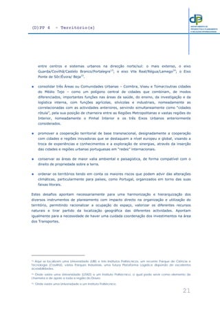 (D)PP 4 - Território(s)
21
DEPARTAMENTO DE
PROSPECTIVA E PLANEAMENTO
E RELAÇÕES INTERNACIONAIS
entre centros e sistemas urbanos na direcção norte/sul: o mais extenso, o eixo
Guarda/Covilhã/Castelo Branco/Portalegre13
; o eixo Vila Real/Régua/Lamego14
; o Eixo
Ponte de Sôr/Évora/ Beja15
.
consolidar três Áreas ou Comunidades Urbanas – Coimbra, Viseu e Tomar/outras cidades
do Médio Tejo – como um polígono central de cidades que combinam, de modos
diferenciados, importantes funções nas áreas da saúde, do ensino, da investigação e da
logística interna, com funções agrícolas, silvícolas e industriais, nomeadamente as
correlacionadas com as actividades anteriores, servindo simultaneamente como “cidades
rótula”, pela sua posição de charneira entre as Regiões Metropolitanas e vastas regiões do
Interior, nomeadamente o Pinhal Interior e os três Eixos Urbanos anteriormente
considerados.
promover a cooperação territorial de base transnacional, designadamente a cooperação
com cidades e regiões inovadoras que se destaquem a nível europeu e global, visando a
troca de experiências e conhecimentos e a exploração de sinergias, através da inserção
das cidades e regiões urbanas portuguesas em “redes” internacionais.
conservar as áreas de maior valia ambiental e paisagística, de forma compatível com o
direito de propriedade sobre a terra.
ordenar os territórios tendo em conta os maiores riscos que podem advir das alterações
climáticas, particularmente para países, como Portugal, organizados em torno das suas
faixas litorais.
Estes desafios apontam necessariamente para uma harmonização e hierarquização dos
diversos instrumentos de planeamento com impacto directo na organização e utilização do
território, permitindo racionalizar a ocupação do espaço, valorizar os diferentes recursos
naturais e tirar partido da localização geográfica das diferentes actividades. Apontam
igualmente para a necessidade de haver uma cuidada coordenação dos investimentos na área
dos Transportes.
13 Aqui se localizam uma Universidade (UBI) e três Institutos Politécnicos, um recente Parque de Ciência e
Tecnologia (Covilhã), vários Parques Industriais, uma futura Plataforma Logística dispondo de excelentes
acessibilidades.
14 Onde existe uma Universidade (UTAD) e um Instituto Politécnico, o qual pode servir como elemento de
charneira e de apoio a toda a região do Douro.
15 Onde existe uma Universidade e um Instituto Politécnico.
 