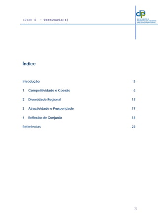 (D)PP 4 - Território(s)
3
DEPARTAMENTO DE
PROSPECTIVA E PLANEAMENTO
E RELAÇÕES INTERNACIONAIS
Índice
Introdução 5
1 Competitividade e Coesão 6
2 Diversidade Regional 13
3 Atractividade e Prosperidade 17
4 Reflexão de Conjunto 18
Referências 22
 