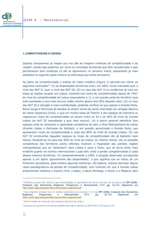 (D)PP 4 - Território(s)
6
DEPARTAMENTO DE
PROSPECTIVA E PLANEAMENTO
E RELAÇÕES INTERNACIONAIS
1. COMPETITIVIDADE E COESÃO
Quando comparamos os mapas que nos dão as imagens sintéticas da competitividade e da
coesão2
, desde logo podemos ver como os contrastes territoriais que têm caracterizado o país
permanecem bem evidentes (e até se agravaram) no primeiro índice, aparecendo já mais
esbatidos no segundo (pese embora as diferenças que ainda persistem).
No plano da competitividade a análise do índice sintético (Figura 1) permite-nos retirar as
seguintes conclusões3
: (1) as disparidades territoriais eram, em 2003, muito marcadas quer a
nível das NUT II, quer a nível das NUT III; (2) no caso das NUT II as incidências do azul em
todos as regiões excepto em Lisboa, mostram-nos níveis de competitividade abaixo de 74%4
do nível de competitividade de Lisboa (equivalente a 1), e em grande parte do território (que
está assinalado a azul mais escuro) estão mesmo abaixo dos 50% daquele valor; (3) no caso
das NUT III a situação é mais multifacetada, podendo verificar-se que apenas o Grande Porto,
Baixo Vouga e Península de Setúbal se situam acima do ponto intermédio de variação efectiva
do índice respectivo (0,64), e que em muitos casos do Interior e dos espaços de charneira os
respectivos níveis de competitividade se situam entre os 30 e os 40% do nível da Grande
Lisboa (as NUT III assinaladas a azul mais escuro); (4) é assim possível identificar dois
espaços onde se concentra a capacidade competitiva do país, a Área Metropolitana de Lisboa
(Grande Lisboa e Península de Setúbal), e em posição aproximada o Grande Porto, que
apresentam níveis de competitividade à volta dos 80% do nível da Grande Lisboa; (5) nas
NUT III envolventes daqueles espaços os níveis de competitividade são já bastante mais
baixos, situando-se na casa dos 50% do nível de Lisboa, ou mesmo menos; (6) as posições
competitivas dos territórios acima referidos mostram a fragilidade das grandes regiões
metropolitanas que se “desenham” para Lisboa e para o Porto, que se torna tanto mais
evidente quanto em termos internacionais o país tem vindo a perder competitividade à custa
desses mesmos territórios; (7) comparativamente a 1995, a situação observada corresponde
apenas a um ligeiro agravamento das disparidades5
, o que significa que se tratou de um
fenómeno persistente, pese embora algumas melhorias; (8) todavia, importa assinalar alguns
casos paradigmáticos de perdas de competitividade, num contexto em que a Grande Lisboa
praticamente manteve o mesmo nível, a saber, o Baixo Mondego, o Douro e a Madeira, bem
2 Obtidos a partir dos índices cuja metodologia se apresenta de forma sumária na secção 6 de DPP (2006),
Evolução das Assimetrias Regionais, Prospectiva e Planeamento nº13, pp. 63-112, disponível em
http://www.dpp.pt/pages/files/assimetrias_regionais.pdf.
3 Que importa analisar face à análise realizada nas secções 1 a 3 de DPP (2006), Evolução das Assimetrias
Regionais, Prospectiva e Planeamento nº13, pp. 63-112, disponível em
http://www.dpp.pt/pages/files/assimetrias_regionais.pdf.
4 Ponto médio do intervalo de variação efectiva do índice.
5 Expressa no aumento do desvio padrão do índice relativo às NUT III de 0,159 para 0,164.
 