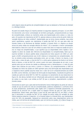 (D)PP 4 - Território(s)
7
DEPARTAMENTO DE
PROSPECTIVA E PLANEAMENTO
E RELAÇÕES INTERNACIONAIS
como alguns casos de ganhos de competitividade em que se destacam a Península de Setúbal
e o Alentejo Central.
No plano da coesão (Figura 2) importa salientar os seguintes aspectos principais: (1) em 2003
há claramente uma menor contrastação do território português, comparativamente ao mapa
da competitividade, embora se mantenha ainda uma bipolarização entre Lisboa e o resto do
país; (2) quando nos reportamos às NUT II, apenas Lisboa se coloca acima do ponto médio de
variação efectiva do índice sintético6
, bipolarização que se torna menos evidente, mas ainda
assim significativa, quando nos reportamos à escala das NUT III, em que para além da
Grande Lisboa e da Península de Setúbal, também o Grande Porto e o Algarve se situam
acima do ponto médio de variação efectiva do índice7
; (3) a assinalar a menor contrastação
está todavia o facto de o azul ser em ambos os casos mais claro no mapa da coesão do que o
era no mapa da competitividade, o que significa que as disparidades entre regiões e sub-
regiões no plano da coesão são inferiores às disparidades na competitividade, facto que se
exprime também no desvio padrão desta componente do índice assumir em 2003 um valor
igual a 0,094 comparativamente aos 0,164 relativos à componente da competitividade; (4)
há, no entanto ainda contrastes acentuados entre, por um lado, o Norte e os Açores, e por
outro lado, o resto do país, a nível de NUT II, e entre parte substancial do Norte e do Centro
Norte e Açores, a nível de NUT III, visível a partir da maior intensidade da cor azul, o que
aponta para que em termos da coesão as diferenças entre o Norte/Açores e o resto do país
sejam mais notórias do que entre o Litoral e o Interior; (5) comparativamente a 1995 os
resultados do índice da coesão em 2003 apontam para uma diminuição das disparidades pois
o respectivo desvio padrão assumia nesse ano o valor de 0,115 comparativamente aos 0,094
de 2003, acima referidos; (6) todavia tal diminuição de disparidades, resultando de ganhos de
coesão por parte de várias NUT II e NUT III, expressas no clareamento do azul observável na
figura 18, não deixou também de ser influenciado pela perda de coesão registada pela região
de Lisboa no seu todo e por ambas as NUT III que a compõem, especialmente a própria
Grande Lisboa.
Concluindo-se assim que o país está territorialmente menos heterogéneo do ponto de vista da
coesão do que do ponto de vista da competitividade, podemos estabelecer o confronto entre
as duas perspectivas, ponderando cada região com a respectiva dimensão populacional, no
sentido de se procurar ter a noção sobre os espaços fulcrais do país em cada uma das
perspectivas. Desse modo, pela Figura 3 (que nos dá, para cada NUT III, em 2003, o índice
que é dominante e a posição da NUT III em relação ao ponto médio de variação de cada
índice) podemos observar o seguinte: (1) a Grande Lisboa e o Grande Porto, que representam
cerca de 32% da população, destacam-se claramente pelos seus desempenhos acima da
média, quer em termos de competitividade, quer em termos de coesão; (2) o Baixo Vouga e a
6 Os já referidos 0,74 do desempenho máximo do índice (o nível de competitividade de Lisboa).
7 Que neste caso, como vimos já é de 0,64.
 