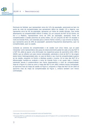 (D)PP 4 - Território(s)
8
DEPARTAMENTO DE
PROSPECTIVA E PLANEAMENTO
E RELAÇÕES INTERNACIONAIS
Península de Setúbal, que representam cerca de 11% da população, posicionam-se bem do
ponto de vista da competitividade mas apresentam défice de coesão; (3) o Algarve, que
representa cerca de 4% da população, apresenta um índice de coesão elevado, mas revela
desempenho na competitividade inferior à média; (4) um conjunto de NUT III do Centro, do
Sul e a Madeira, representando cerca de 24% da população, apresenta níveis de
competitividade e coesão próximos do ponto médio; (5) um conjunto de NUT III situadas a
norte do Grande Porto, com extensão para o Interior Norte e Centro, e que envolve os Açores,
que representa cerca de 30% da população8
, apresenta fraquíssimos desempenhos, quer na
competitividade, quer na coesão.
Juntando as variáveis de competitividade e de coesão num único índice, que se pode
interpretar como representativo dos graus de desenvolvimento global de cada uma das NUT II
e NUT III, pôde-se apurar uma diminuição nos respectivos graus de assimetria entre 1995 e
20039, que se reflecte num país menos contrastado, sobretudo a nível de NUT II. Na origem
desta menor heterogeneidade está, no caso do Norte o seu nível de competitividade superior
ao de coesão, enquanto no Centro e Alentejo sucede o inverso. Já no caso das NUT III a
diferenciação mantém-se evidente a norte do Grande Porto e em quase todo o Interior,
sobretudo devido à predominância dos fracos desempenhos a nível de competitividade.
Veja-se a Figura 4 e note-se como o mapa das NUT II em 2003, embora menos contrastado,
se aproxima mais do mapa da coesão na Figura 2, enquanto o mapa das NUT III em 2003 se
aproxima mais do mapa da competitividade da Figura 1, embora também com menor
contrastação.
8 Dos quais, 16% nas NUT III da envolvente norte do Grande Porto.
9 A nível de NUT II o coeficiente de localização passou de 0,147 para 0,141 e a nível de NUT III a diminuição foi
de 0,142 para 0,122.
 