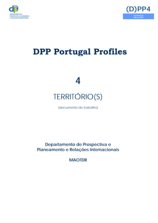 DPP Portugal Profiles
4
TERRITÓRIO(S)
(documento de trabalho)
Departamento de Prospectiva e
Planeamento e Relações Internacionais
MAOTDR
(D)PP4
Território(s)
Março 2008
DEPARTAMENTO DE
PROSPECTIVA E PLANEAMENTO
E RELAÇÕES INTERNACIONAIS
 