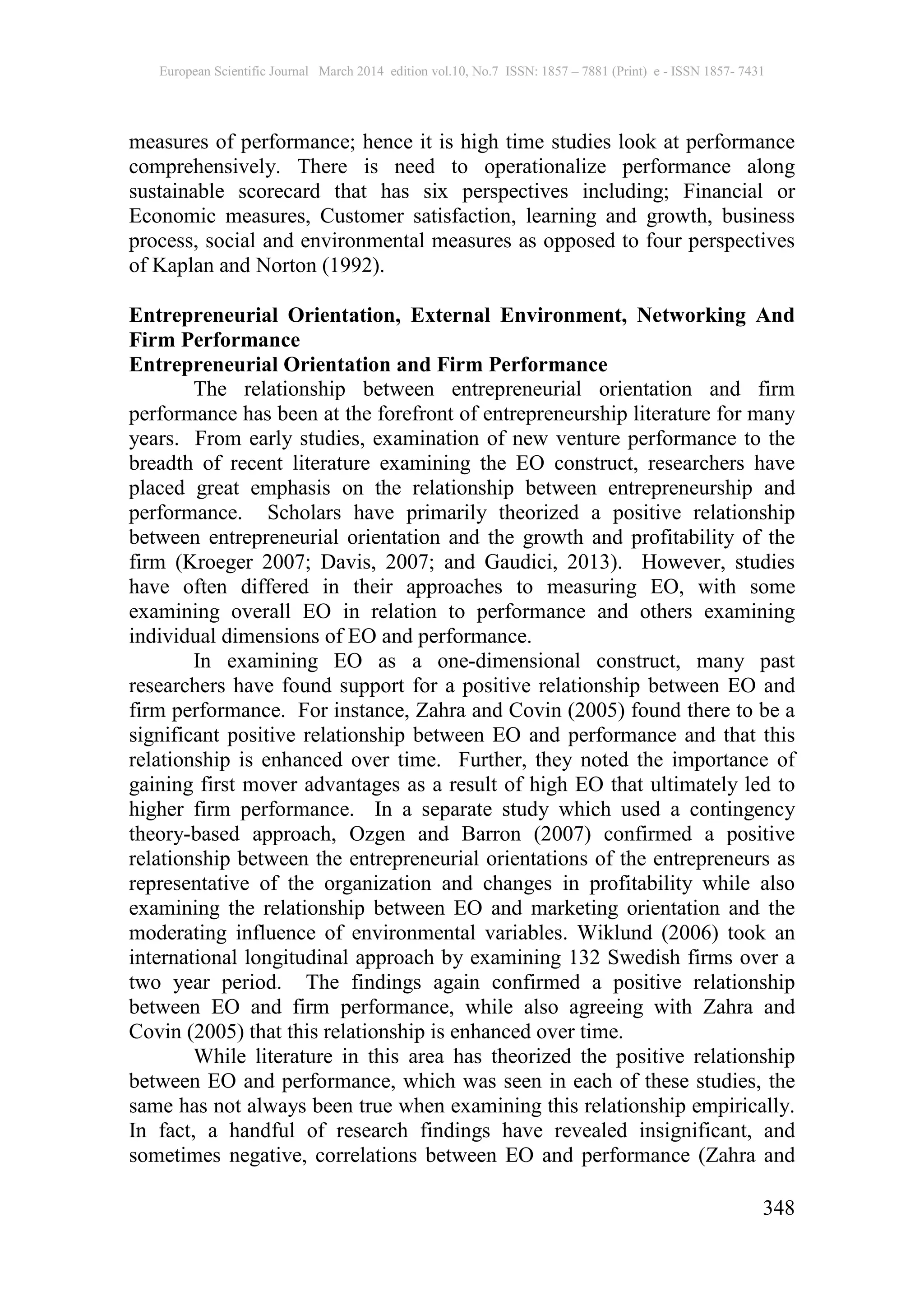 European Scientific Journal March 2014 edition vol.10, No.7 ISSN: 1857 – 7881 (Print) e - ISSN 1857- 7431
348
measures of performance; hence it is high time studies look at performance
comprehensively. There is need to operationalize performance along
sustainable scorecard that has six perspectives including; Financial or
Economic measures, Customer satisfaction, learning and growth, business
process, social and environmental measures as opposed to four perspectives
of Kaplan and Norton (1992).
Entrepreneurial Orientation, External Environment, Networking And
Firm Performance
Entrepreneurial Orientation and Firm Performance
The relationship between entrepreneurial orientation and firm
performance has been at the forefront of entrepreneurship literature for many
years. From early studies, examination of new venture performance to the
breadth of recent literature examining the EO construct, researchers have
placed great emphasis on the relationship between entrepreneurship and
performance. Scholars have primarily theorized a positive relationship
between entrepreneurial orientation and the growth and profitability of the
firm (Kroeger 2007; Davis, 2007; and Gaudici, 2013). However, studies
have often differed in their approaches to measuring EO, with some
examining overall EO in relation to performance and others examining
individual dimensions of EO and performance.
In examining EO as a one-dimensional construct, many past
researchers have found support for a positive relationship between EO and
firm performance. For instance, Zahra and Covin (2005) found there to be a
significant positive relationship between EO and performance and that this
relationship is enhanced over time. Further, they noted the importance of
gaining first mover advantages as a result of high EO that ultimately led to
higher firm performance. In a separate study which used a contingency
theory-based approach, Ozgen and Barron (2007) confirmed a positive
relationship between the entrepreneurial orientations of the entrepreneurs as
representative of the organization and changes in profitability while also
examining the relationship between EO and marketing orientation and the
moderating influence of environmental variables. Wiklund (2006) took an
international longitudinal approach by examining 132 Swedish firms over a
two year period. The findings again confirmed a positive relationship
between EO and firm performance, while also agreeing with Zahra and
Covin (2005) that this relationship is enhanced over time.
While literature in this area has theorized the positive relationship
between EO and performance, which was seen in each of these studies, the
same has not always been true when examining this relationship empirically.
In fact, a handful of research findings have revealed insignificant, and
sometimes negative, correlations between EO and performance (Zahra and
 