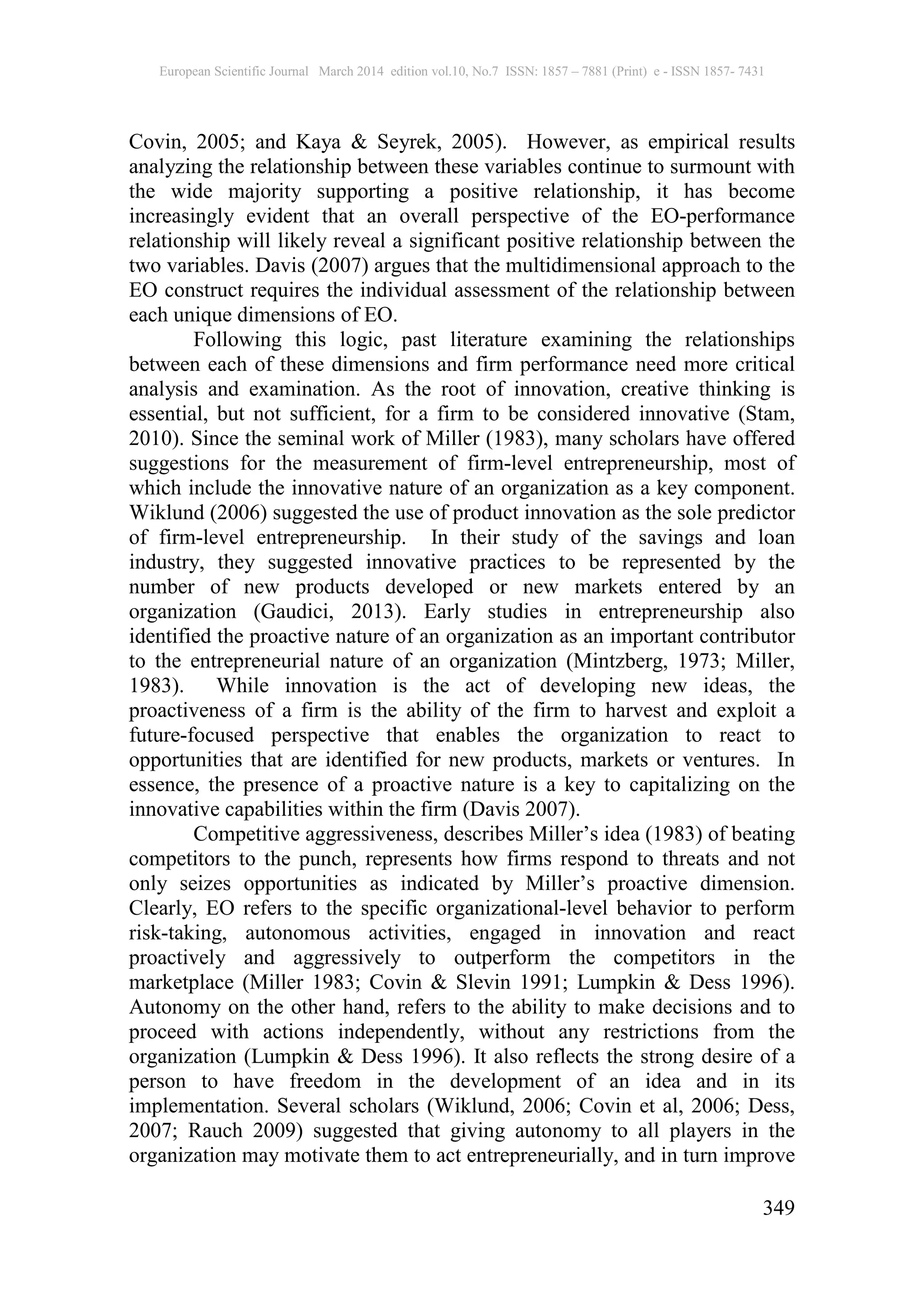 European Scientific Journal March 2014 edition vol.10, No.7 ISSN: 1857 – 7881 (Print) e - ISSN 1857- 7431
349
Covin, 2005; and Kaya & Seyrek, 2005). However, as empirical results
analyzing the relationship between these variables continue to surmount with
the wide majority supporting a positive relationship, it has become
increasingly evident that an overall perspective of the EO-performance
relationship will likely reveal a significant positive relationship between the
two variables. Davis (2007) argues that the multidimensional approach to the
EO construct requires the individual assessment of the relationship between
each unique dimensions of EO.
Following this logic, past literature examining the relationships
between each of these dimensions and firm performance need more critical
analysis and examination. As the root of innovation, creative thinking is
essential, but not sufficient, for a firm to be considered innovative (Stam,
2010). Since the seminal work of Miller (1983), many scholars have offered
suggestions for the measurement of firm-level entrepreneurship, most of
which include the innovative nature of an organization as a key component.
Wiklund (2006) suggested the use of product innovation as the sole predictor
of firm-level entrepreneurship. In their study of the savings and loan
industry, they suggested innovative practices to be represented by the
number of new products developed or new markets entered by an
organization (Gaudici, 2013). Early studies in entrepreneurship also
identified the proactive nature of an organization as an important contributor
to the entrepreneurial nature of an organization (Mintzberg, 1973; Miller,
1983). While innovation is the act of developing new ideas, the
proactiveness of a firm is the ability of the firm to harvest and exploit a
future-focused perspective that enables the organization to react to
opportunities that are identified for new products, markets or ventures. In
essence, the presence of a proactive nature is a key to capitalizing on the
innovative capabilities within the firm (Davis 2007).
Competitive aggressiveness, describes Miller’s idea (1983) of beating
competitors to the punch, represents how firms respond to threats and not
only seizes opportunities as indicated by Miller’s proactive dimension.
Clearly, EO refers to the specific organizational-level behavior to perform
risk-taking, autonomous activities, engaged in innovation and react
proactively and aggressively to outperform the competitors in the
marketplace (Miller 1983; Covin & Slevin 1991; Lumpkin & Dess 1996).
Autonomy on the other hand, refers to the ability to make decisions and to
proceed with actions independently, without any restrictions from the
organization (Lumpkin & Dess 1996). It also reflects the strong desire of a
person to have freedom in the development of an idea and in its
implementation. Several scholars (Wiklund, 2006; Covin et al, 2006; Dess,
2007; Rauch 2009) suggested that giving autonomy to all players in the
organization may motivate them to act entrepreneurially, and in turn improve
 