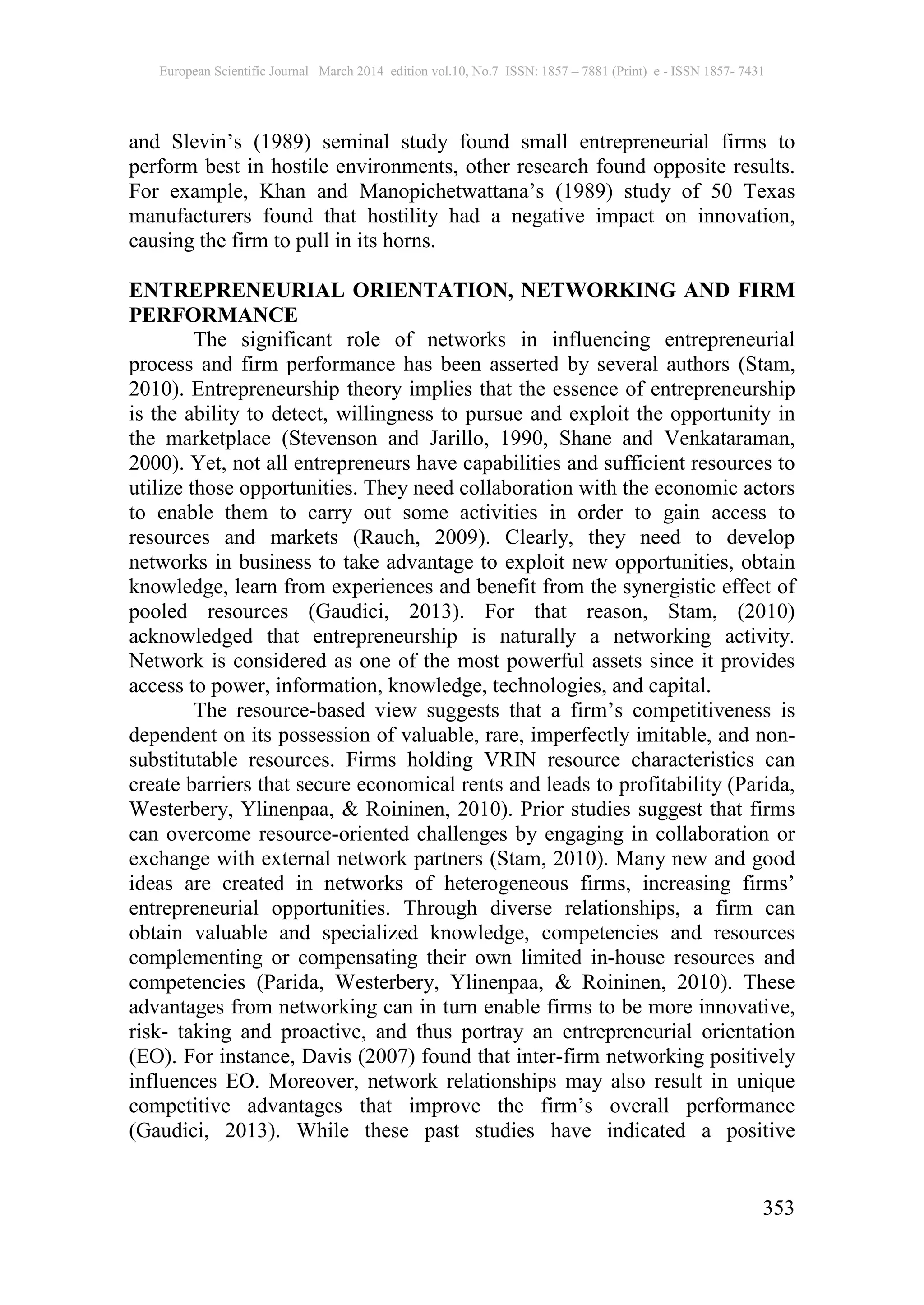 European Scientific Journal March 2014 edition vol.10, No.7 ISSN: 1857 – 7881 (Print) e - ISSN 1857- 7431
353
and Slevin’s (1989) seminal study found small entrepreneurial firms to
perform best in hostile environments, other research found opposite results.
For example, Khan and Manopichetwattana’s (1989) study of 50 Texas
manufacturers found that hostility had a negative impact on innovation,
causing the firm to pull in its horns.
ENTREPRENEURIAL ORIENTATION, NETWORKING AND FIRM
PERFORMANCE
The significant role of networks in influencing entrepreneurial
process and firm performance has been asserted by several authors (Stam,
2010). Entrepreneurship theory implies that the essence of entrepreneurship
is the ability to detect, willingness to pursue and exploit the opportunity in
the marketplace (Stevenson and Jarillo, 1990, Shane and Venkataraman,
2000). Yet, not all entrepreneurs have capabilities and sufficient resources to
utilize those opportunities. They need collaboration with the economic actors
to enable them to carry out some activities in order to gain access to
resources and markets (Rauch, 2009). Clearly, they need to develop
networks in business to take advantage to exploit new opportunities, obtain
knowledge, learn from experiences and benefit from the synergistic effect of
pooled resources (Gaudici, 2013). For that reason, Stam, (2010)
acknowledged that entrepreneurship is naturally a networking activity.
Network is considered as one of the most powerful assets since it provides
access to power, information, knowledge, technologies, and capital.
The resource-based view suggests that a firm’s competitiveness is
dependent on its possession of valuable, rare, imperfectly imitable, and non-
substitutable resources. Firms holding VRIN resource characteristics can
create barriers that secure economical rents and leads to profitability (Parida,
Westerbery, Ylinenpaa, & Roininen, 2010). Prior studies suggest that firms
can overcome resource-oriented challenges by engaging in collaboration or
exchange with external network partners (Stam, 2010). Many new and good
ideas are created in networks of heterogeneous firms, increasing firms’
entrepreneurial opportunities. Through diverse relationships, a firm can
obtain valuable and specialized knowledge, competencies and resources
complementing or compensating their own limited in-house resources and
competencies (Parida, Westerbery, Ylinenpaa, & Roininen, 2010). These
advantages from networking can in turn enable firms to be more innovative,
risk- taking and proactive, and thus portray an entrepreneurial orientation
(EO). For instance, Davis (2007) found that inter-firm networking positively
influences EO. Moreover, network relationships may also result in unique
competitive advantages that improve the firm’s overall performance
(Gaudici, 2013). While these past studies have indicated a positive
 