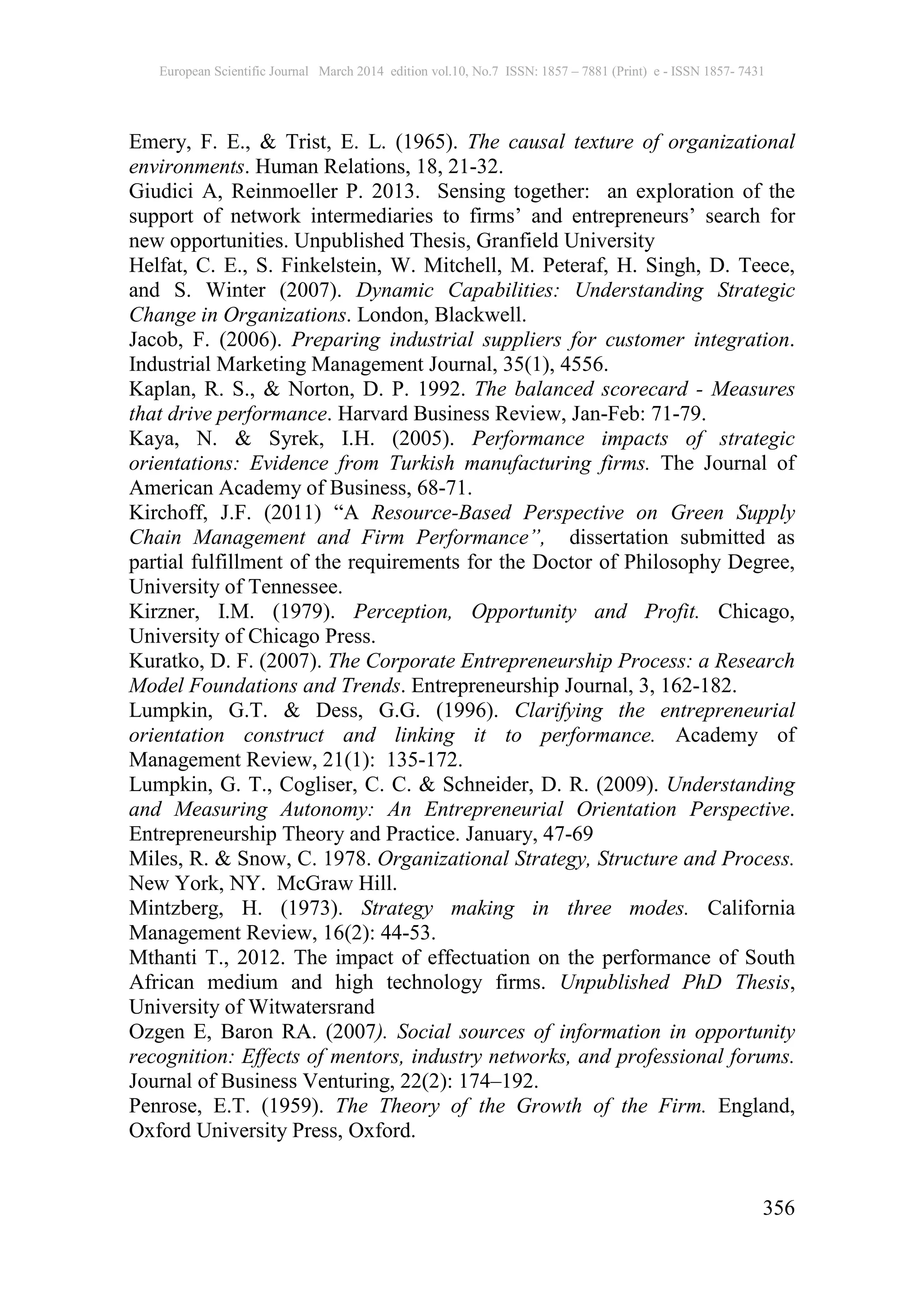 European Scientific Journal March 2014 edition vol.10, No.7 ISSN: 1857 – 7881 (Print) e - ISSN 1857- 7431
356
Emery, F. E., & Trist, E. L. (1965). The causal texture of organizational
environments. Human Relations, 18, 21-32.
Giudici A, Reinmoeller P. 2013. Sensing together: an exploration of the
support of network intermediaries to firms’ and entrepreneurs’ search for
new opportunities. Unpublished Thesis, Granfield University
Helfat, C. E., S. Finkelstein, W. Mitchell, M. Peteraf, H. Singh, D. Teece,
and S. Winter (2007). Dynamic Capabilities: Understanding Strategic
Change in Organizations. London, Blackwell.
Jacob, F. (2006). Preparing industrial suppliers for customer integration.
Industrial Marketing Management Journal, 35(1), 4556.
Kaplan, R. S., & Norton, D. P. 1992. The balanced scorecard - Measures
that drive performance. Harvard Business Review, Jan-Feb: 71-79.
Kaya, N. & Syrek, I.H. (2005). Performance impacts of strategic
orientations: Evidence from Turkish manufacturing firms. The Journal of
American Academy of Business, 68-71.
Kirchoff, J.F. (2011) “A Resource-Based Perspective on Green Supply
Chain Management and Firm Performance”, dissertation submitted as
partial fulfillment of the requirements for the Doctor of Philosophy Degree,
University of Tennessee.
Kirzner, I.M. (1979). Perception, Opportunity and Profit. Chicago,
University of Chicago Press.
Kuratko, D. F. (2007). The Corporate Entrepreneurship Process: a Research
Model Foundations and Trends. Entrepreneurship Journal, 3, 162-182.
Lumpkin, G.T. & Dess, G.G. (1996). Clarifying the entrepreneurial
orientation construct and linking it to performance. Academy of
Management Review, 21(1): 135-172.
Lumpkin, G. T., Cogliser, C. C. & Schneider, D. R. (2009). Understanding
and Measuring Autonomy: An Entrepreneurial Orientation Perspective.
Entrepreneurship Theory and Practice. January, 47-69
Miles, R. & Snow, C. 1978. Organizational Strategy, Structure and Process.
New York, NY. McGraw Hill.
Mintzberg, H. (1973). Strategy making in three modes. California
Management Review, 16(2): 44-53.
Mthanti T., 2012. The impact of effectuation on the performance of South
African medium and high technology firms. Unpublished PhD Thesis,
University of Witwatersrand
Ozgen E, Baron RA. (2007). Social sources of information in opportunity
recognition: Effects of mentors, industry networks, and professional forums.
Journal of Business Venturing, 22(2): 174–192.
Penrose, E.T. (1959). The Theory of the Growth of the Firm. England,
Oxford University Press, Oxford.
 