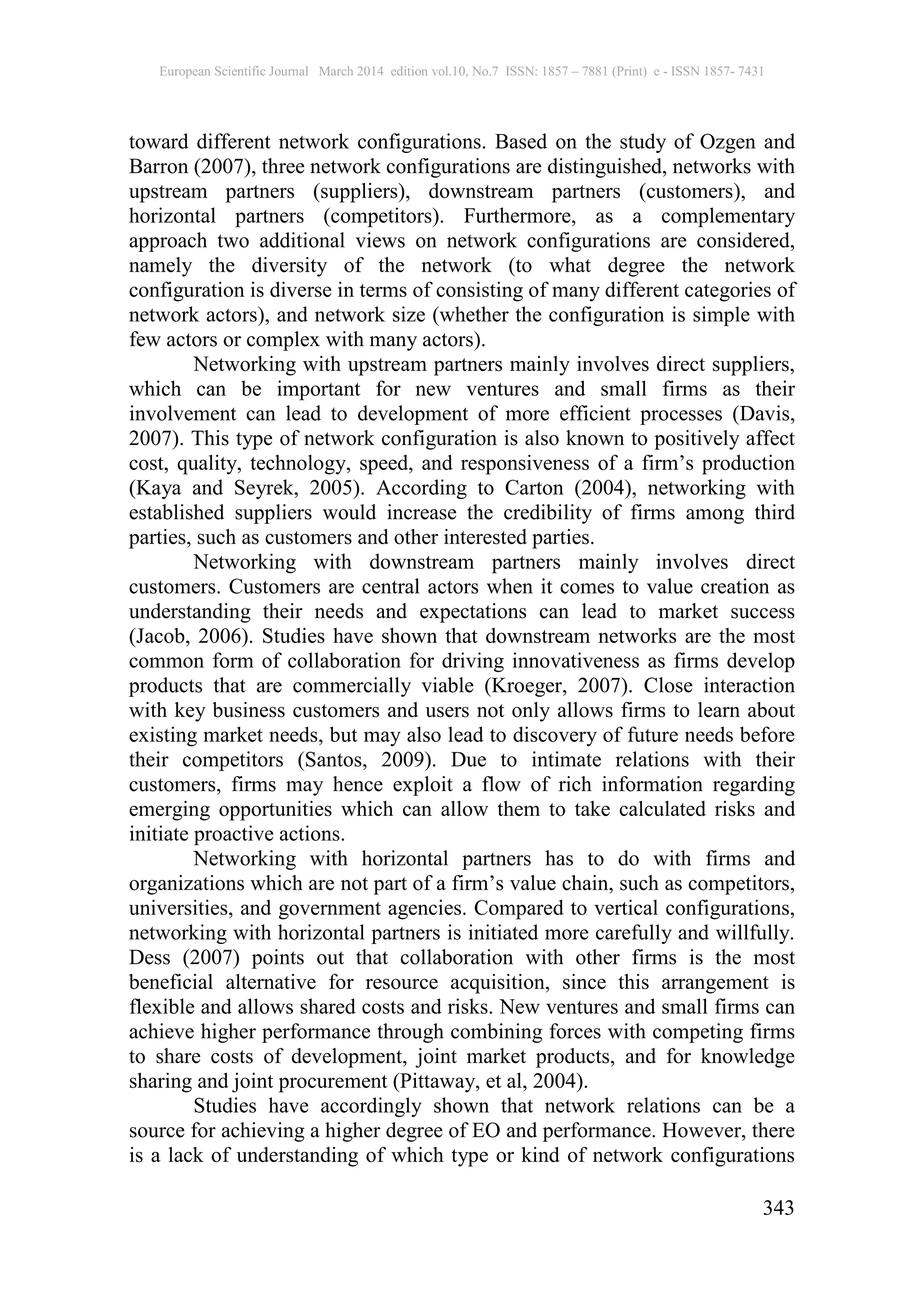 European Scientific Journal March 2014 edition vol.10, No.7 ISSN: 1857 – 7881 (Print) e - ISSN 1857- 7431
343
toward different network configurations. Based on the study of Ozgen and
Barron (2007), three network configurations are distinguished, networks with
upstream partners (suppliers), downstream partners (customers), and
horizontal partners (competitors). Furthermore, as a complementary
approach two additional views on network configurations are considered,
namely the diversity of the network (to what degree the network
configuration is diverse in terms of consisting of many different categories of
network actors), and network size (whether the configuration is simple with
few actors or complex with many actors).
Networking with upstream partners mainly involves direct suppliers,
which can be important for new ventures and small firms as their
involvement can lead to development of more efficient processes (Davis,
2007). This type of network configuration is also known to positively affect
cost, quality, technology, speed, and responsiveness of a firm’s production
(Kaya and Seyrek, 2005). According to Carton (2004), networking with
established suppliers would increase the credibility of firms among third
parties, such as customers and other interested parties.
Networking with downstream partners mainly involves direct
customers. Customers are central actors when it comes to value creation as
understanding their needs and expectations can lead to market success
(Jacob, 2006). Studies have shown that downstream networks are the most
common form of collaboration for driving innovativeness as firms develop
products that are commercially viable (Kroeger, 2007). Close interaction
with key business customers and users not only allows firms to learn about
existing market needs, but may also lead to discovery of future needs before
their competitors (Santos, 2009). Due to intimate relations with their
customers, firms may hence exploit a flow of rich information regarding
emerging opportunities which can allow them to take calculated risks and
initiate proactive actions.
Networking with horizontal partners has to do with firms and
organizations which are not part of a firm’s value chain, such as competitors,
universities, and government agencies. Compared to vertical configurations,
networking with horizontal partners is initiated more carefully and willfully.
Dess (2007) points out that collaboration with other firms is the most
beneficial alternative for resource acquisition, since this arrangement is
flexible and allows shared costs and risks. New ventures and small firms can
achieve higher performance through combining forces with competing firms
to share costs of development, joint market products, and for knowledge
sharing and joint procurement (Pittaway, et al, 2004).
Studies have accordingly shown that network relations can be a
source for achieving a higher degree of EO and performance. However, there
is a lack of understanding of which type or kind of network configurations
 