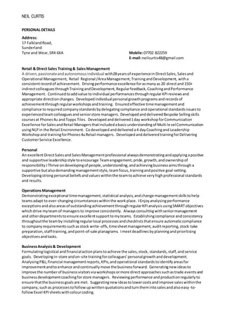 NEIL CURTIS
PERSONAL DETAILS
Address:
17 FalklandRoad,
Sunderland
Tyne and Wear,SR4 6XA Mobile:07702 822259
E-mail:neilcurtis48@gmail.com
Retail & Direct Sales Training& SalesManagement
A driven,passionateandautonomousindividual with28yearsof experiencein DirectSales, Salesand
Operational Management, Retail Regional /AreaManagement,TrainingandDevelopment, witha
consistentrecordof achievement. Drivingperformanceexcellence forasmanyas 20 directand150+
indirectcolleaguesthroughTrainingandDevelopment,Regularfeedback,CoachingandPerformance
Management. Continuedtoadd value toindividual performancesthroughregularKPIreviewsand
appropriate directionchanges. Developedindividualpersonalgrowthprogramsandrecordsof
achievementthroughregularworkshopsandtraining. Ensuredeffective timemanagementand
compliance torequiredcompanystandardsbydelegatingcompliance andoperational standardsissuesto
experienced teamcolleaguesand seniorstore managers. Developed anddeliveredBespoke Sellingskills
coursesat Phones4u andTopps Tiles. Developed anddelivered1day workshopforCommunication
Excellence forSalesandRetail Managersthatincludedabasicunderstandingof Multi levelCommunication
usingNLPin the Retail Environment. Codeveloped anddelivered a4 dayCoachingand Leadership
Workshopand trainingforPhones4uRetail managers. Developed anddeliveredtrainingforDelivering
CustomerService Excellence.
Personal
An excellentDirectSalesand SalesManagementprofessional alwaysdemonstratingandapplyingapositive
and supportive leadershipstyle toencourage Teamengagement, pride,growth,andownershipof
responsibility.IThrive ondevelopingof people,understanding,andachievingbusinessaimsthrough a
supportive butalsodemandingmanagementstyle, teamfocus,trainingandpositive goal-setting.
Developingstrongpersonal beliefsandvalues withinthe teamtoachieve veryhighprofessional standards
and results.
OperationsManagement
Demonstratingexceptional timemanagement,statistical analysis,andchange managementskillstohelp
teamsadapt to ever-changingcircumstanceswithinthe workplace. IEnjoy analysingperformance
exceptionsandalsoareasof outstandingachievementthroughregularKPIanalysisusingSMARTobjectives
whichdrive myteam of managers to improve consistently. Alwaysconsultingwithseniormanagement
and otherdepartmentstoensure excellentsupporttomyteams. Establishingcompliance andconsistency
throughoutthe teamby installingregularlocal processesandcheckliststhatensure automaticcompliance
to companyrequirementssuchasstock write-offs,timesheetmanagement,auditreporting,stock-take
preparation,staff training,andpoint-of-sale planagrams. Imeetdeadlinesbyplanningandprioritising
objectivesandtasks.
BusinessAnalysis& Development
Formulatinglogistical andfinancialactionplanstoachieve the sales,stock, standards,staff,andservice
goals. Developingin-store andon-site trainingforcolleagues’personalgrowthanddevelopment.
AnalysingP&L,financial managementreports,KPIs,andoperational standardstoidentifyareasfor
improvementandtoenhance andcontinually move the businessforward. Generatingnew ideasto
improve the numberof businessvisitorsviaworkshopsormore directapproachessuchastrade eventsand
businessdevelopmentcoachingforstore managers. Reviewingperformance andproductionregularlyto
ensure thatthe businessgoalsare met. Suggestingnew ideastolowercostsandimprove saleswithinthe
company,suchas processestofollowupwrittenquotationsandturnthemintosalesandalsoeasy-to-
followExcel KPIsheetswithcolourcoding.
 
