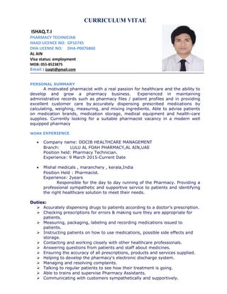 CURRICULUM VITAE
ISHAQ.T.I
PHARMACY TECHNICIAN
HAAD LICENCE NO: GP16745
DHA LICENSE NO: DHA-P0076860
AL AIN
Visa status: employment
MOB: 055-8523875
Email : izaqti@gmail.com
PERSONAL SUMMARY
A motivated pharmacist with a real passion for healthcare and the ability to
develop and grow a pharmacy business. Experienced in maintaining
administrative records such as pharmacy files / patient profiles and in providing
excellent customer care by accurately dispensing prescribed medications by
calculating, weighing, measuring, and mixing ingredients. Able to advise patients
on medication brands, medication storage, medical equipment and health-care
supplies. Currently looking for a suitable pharmacist vacancy in a modern well
equipped pharmacy
WORK EXPERIENCE
• Company name: DOCIB HEALTHCARE MANAGEMENT
Branch: LULU AL FOAH PHARMACY,AL AIN,UAE
Position held: Pharmacy Technician.
Experience: 9 March 2015-Current Date
• Mishal medicals , maranchery , kerala,India
Position Held : Pharmacist.
Experience: 2years
Responsible for the day to day running of the Pharmacy. Providing a
professional sympathetic and supportive service to patients and identifying
the right healthcare solution to meet their needs.
Duties:
 Accurately dispensing drugs to patients according to a doctor’s prescription.
 Checking prescriptions for errors & making sure they are appropriate for
patients.
 Measuring, packaging, labeling and recording medications issued to
patients.
 Instructing patients on how to use medications, possible side effects and
storage.
 Contacting and working closely with other healthcare professionals.
 Answering questions from patients and staff about medicines.
 Ensuring the accuracy of all prescriptions, products and services supplied.
 Helping to develop the pharmacy's electronic discharge system.
 Managing and resolving complaints.
 Talking to regular patients to see how their treatment is going.
 Able to trains and supervise Pharmacy Assistants.
 Communicating with customers sympathetically and supportively.
 