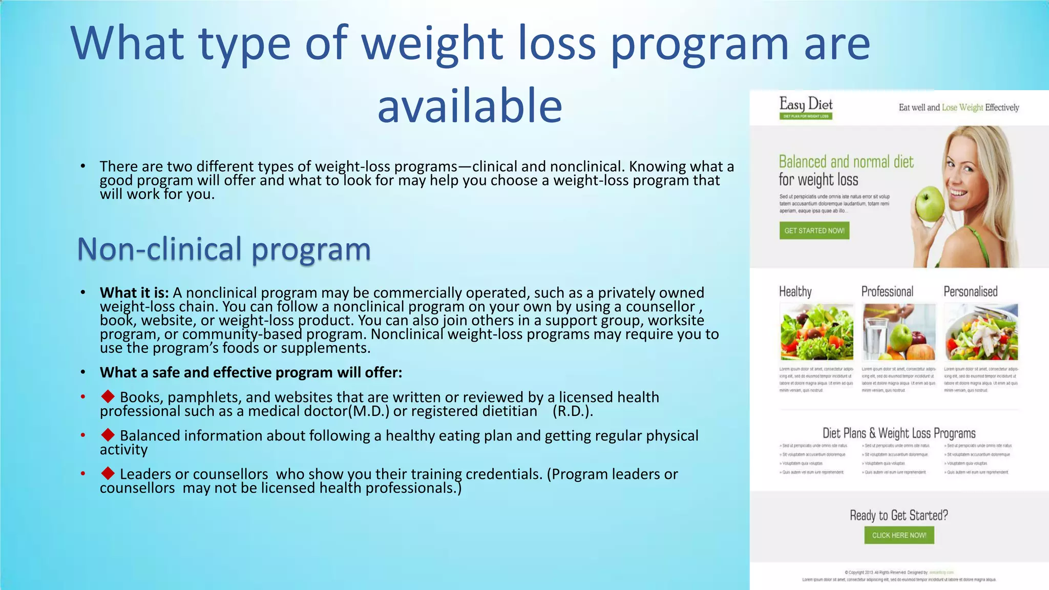 • There are two different types of weight-loss programs—clinical and nonclinical. Knowing what a
good program will offer and what to look for may help you choose a weight-loss program that
will work for you.
• What it is: A nonclinical program may be commercially operated, such as a privately owned
weight-loss chain. You can follow a nonclinical program on your own by using a counsellor ,
book, website, or weight-loss product. You can also join others in a support group, worksite
program, or community-based program. Nonclinical weight-loss programs may require you to
use the progra ’s foods or supple e ts.
• What a safe and effective program will offer:
• ◆ Books, pamphlets, and websites that are written or reviewed by a licensed health
professional such as a medical doctor(M.D.) or registered dietitian (R.D.).
• ◆ Balanced information about following a healthy eating plan and getting regular physical
activity
• ◆ Leaders or counsellors who show you their training credentials. (Program leaders or
counsellors may not be licensed health professionals.)
What type of weight loss program are
available
Non-clinical program
 