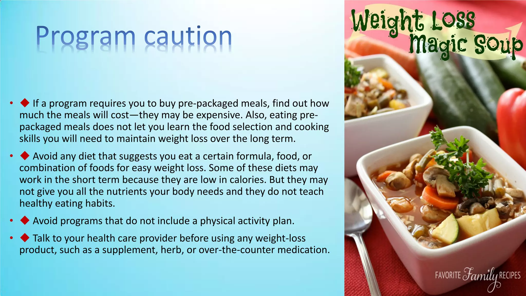 • ◆ If a program requires you to buy pre-packaged meals, find out how
much the meals will cost—they may be expensive. Also, eating pre-
packaged meals does not let you learn the food selection and cooking
skills you will need to maintain weight loss over the long term.
• ◆ Avoid any diet that suggests you eat a certain formula, food, or
combination of foods for easy weight loss. Some of these diets may
work in the short term because they are low in calories. But they may
not give you all the nutrients your body needs and they do not teach
healthy eating habits.
• ◆ Avoid programs that do not include a physical activity plan.
• ◆ Talk to your health care provider before using any weight-loss
product, such as a supplement, herb, or over-the-counter medication.
 